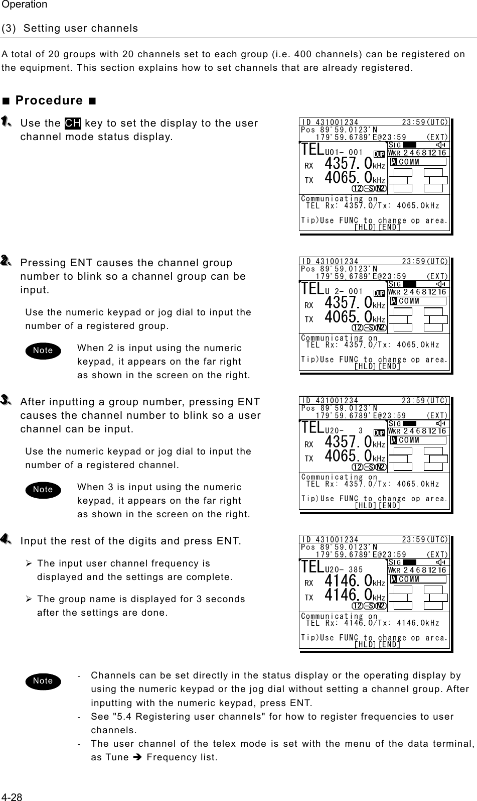 Operation 4-28 (3)  Setting user channels   A total of 20 groups with 20 channels set to each group (i.e. 400 channels) can be registered on the equipment. This section explains how to set channels that are already registered.   ■ Procedure ■ 111...   Use the CH key to set the display to the user channel mode status display.          222...   Pressing ENT causes the channel group number to blink so a channel group can be input.  Use the numeric keypad or jog dial to input the number of a registered group.   When 2 is input using the numeric keypad, it appears on the far right as shown in the screen on the right.    333...   After inputting a group number, pressing ENT causes the channel number to blink so a user channel can be input.   Use the numeric keypad or jog dial to input the number of a registered channel.   When 3 is input using the numeric keypad, it appears on the far right as shown in the screen on the right.    444...   Input the rest of the digits and press ENT.   ¾ The input user channel frequency is displayed and the settings are complete.   ¾ The group name is displayed for 3 seconds after the settings are done.      -  Channels can be set directly in the status display or the operating display by using the numeric keypad or the jog dial without setting a channel group. After inputting with the numeric keypad, press ENT.   -  See &quot;5.4 Registering user channels&quot; for how to register frequencies to user channels. -  The user channel of the telex mode is set with the menu of the data terminal, as Tune Î Frequency list.  Note Note Note ID 431001234         23:59(UTC)Pos 89ﾟ59.0123&apos;N   179ﾟ59.6789&apos;E@23:59    (EXT)Communicating on TEL Rx: 4357.0/Tx: 4065.0kHzTip)Use FUNC to change op area.           [HLD][END]AATEL   4357.0   4065.0U20- 3