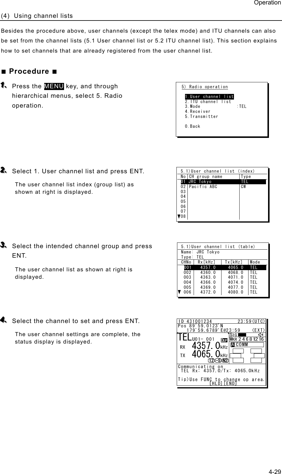 Operation 4-29 (4)  Using channel lists   Besides the procedure above, user channels (except the telex mode) and ITU channels can also be set from the channel lists (5.1 User channel list or 5.2 ITU channel list). This section explains how to set channels that are already registered from the user channel list.   ■ Procedure ■ 111...   Press the MENU key, and through hierarchical menus, select 5. Radio operation.       222...   Select 1. User channel list and press ENT.   The user channel list index (group list) as shown at right is displayed.       333...   Select the intended channel group and press ENT. The user channel list as shown at right is displayed.     444...   Select the channel to set and press ENT. The user channel settings are complete, the status display is displayed.      5) Radio operation  1.User channel list 2.ITU channel list 3.Mode              :TEL 4.Receiver 5.Transmitter  0.Back 5.1)User channel list (index) No CH group name  Type 01 JRC Tokyo            TEL       02030405060708Pacific ABC  CW 5.1)User channel list (table) Name: JRC Tokyo Type: TEL CHNo  Rx[kHz]   Tx[kHz]  Mode 001   4357.0     4065.0   TEL     002 003 004 005 006  4360.0   4363.0   4366.0   4369.0   4372.0   4068.0   4071.0   4074.0   4077.0   4080.0 TEL TEL TEL TEL TEL 