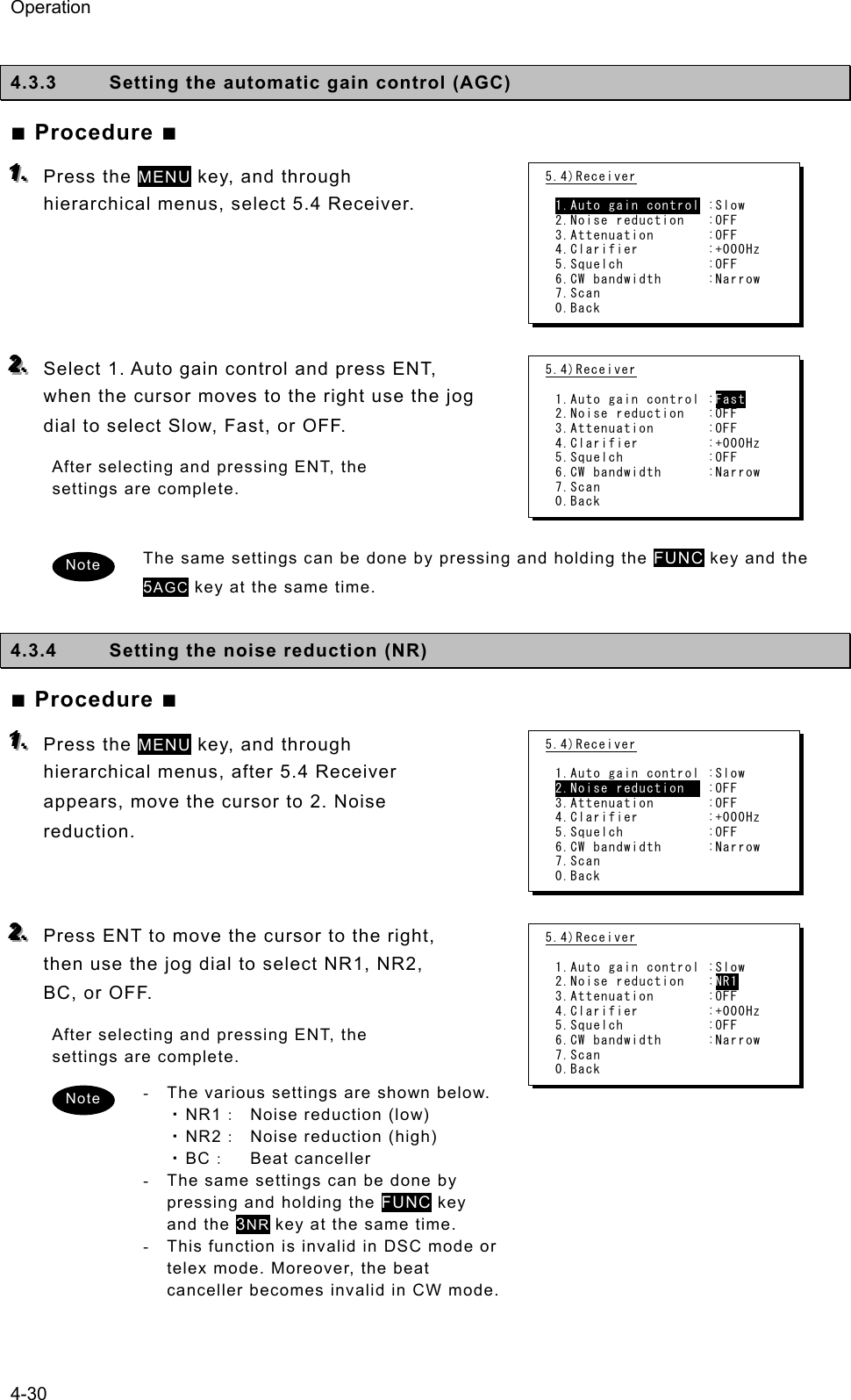 Operation 4-30  4.3.3  Setting the automatic gain control (AGC)   ■ Procedure ■ 111...   Press the MENU key, and through hierarchical menus, select 5.4 Receiver.     222...   Select 1. Auto gain control and press ENT, when the cursor moves to the right use the jog dial to select Slow, Fast, or OFF.   After selecting and pressing ENT, the settings are complete.    The same settings can be done by pressing and holding the FUNC key and the 5AGC key at the same time.    4.3.4  Setting the noise reduction (NR)   ■ Procedure ■ 111...   Press the MENU key, and through hierarchical menus, after 5.4 Receiver appears, move the cursor to 2. Noise reduction.   222...   Press ENT to move the cursor to the right, then use the jog dial to select NR1, NR2, BC, or OFF.   After selecting and pressing ENT, the settings are complete.   -  The various settings are shown below.   ・NR1：  Noise reduction (low)   ・NR2：  Noise reduction (high)   ・BC： Beat canceller  -  The same settings can be done by pressing and holding the FUNC key and the 3NR key at the same time.   -  This function is invalid in DSC mode or telex mode. Moreover, the beat canceller becomes invalid in CW mode. 5.4)Receiver  1.Auto gain control :Slow 2.Noise reduction   :OFF 3.Attenuation       :OFF 4.Clarifier         :+000Hz 5.Squelch           :OFF 6.CW bandwidth      :Narrow 7.Scan 0.Back 5.4)Receiver  1.Auto gain control :Fast 2.Noise reduction   :OFF 3.Attenuation       :OFF 4.Clarifier         :+000Hz 5.Squelch           :OFF 6.CW bandwidth      :Narrow 7.Scan 0.Back 5.4)Receiver  1.Auto gain control :Slow 2.Noise reduction   :OFF 3.Attenuation       :OFF 4.Clarifier         :+000Hz 5.Squelch           :OFF 6.CW bandwidth      :Narrow 7.Scan 0.Back 5.4)Receiver  1.Auto gain control :Slow 2.Noise reduction   :NR1 3.Attenuation       :OFF 4.Clarifier         :+000Hz 5.Squelch           :OFF 6.CW bandwidth      :Narrow 7.Scan 0.Back Note Note 