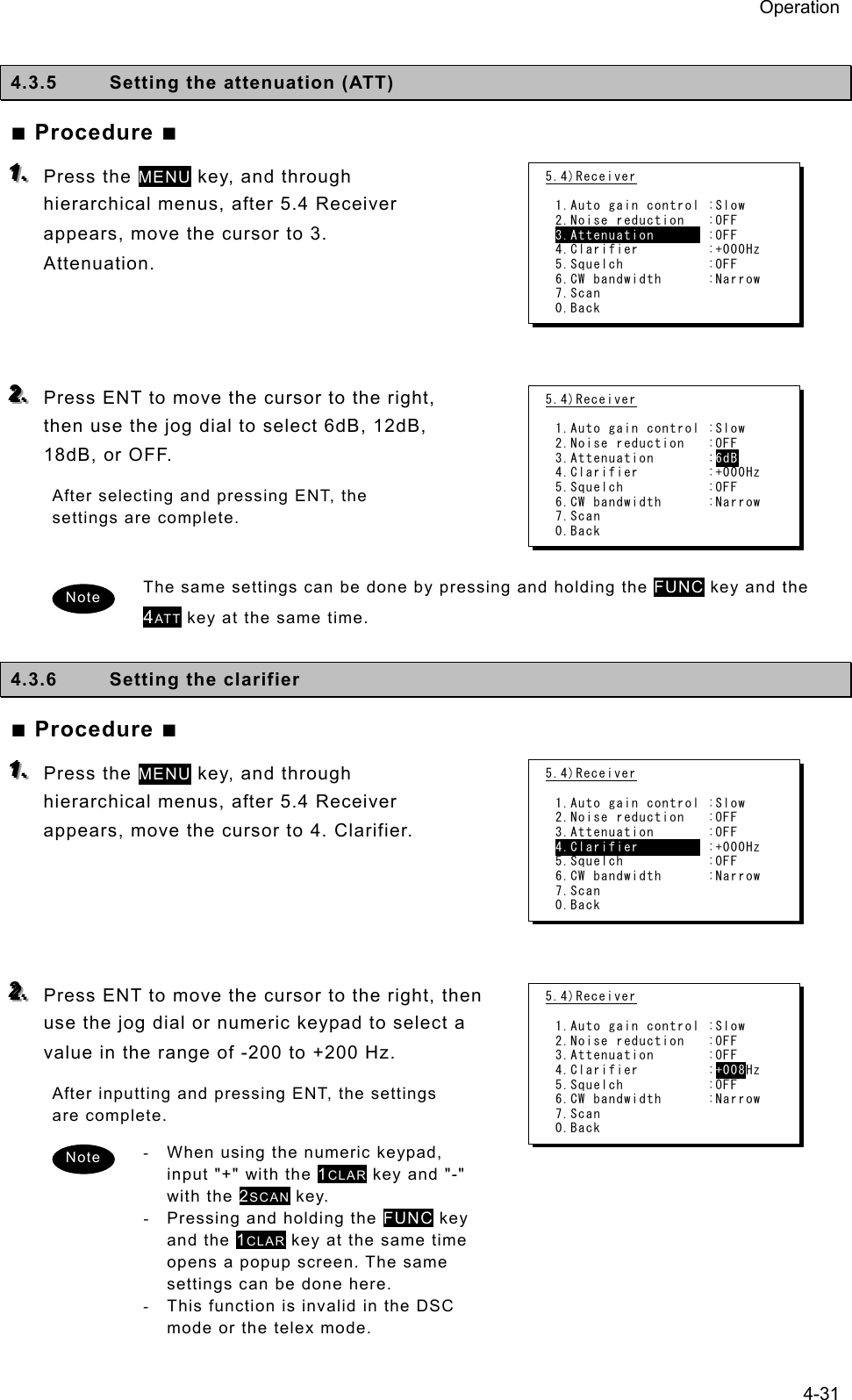 Operation 4-31  4.3.5  Setting the attenuation (ATT)   ■ Procedure ■ 111...   Press the MENU key, and through hierarchical menus, after 5.4 Receiver appears, move the cursor to 3. Attenuation.     222...   Press ENT to move the cursor to the right, then use the jog dial to select 6dB, 12dB, 18dB, or OFF.   After selecting and pressing ENT, the settings are complete.    The same settings can be done by pressing and holding the FUNC key and the 4ATT key at the same time.    4.3.6  Setting the clarifier   ■ Procedure ■ 111...   Press the MENU key, and through hierarchical menus, after 5.4 Receiver appears, move the cursor to 4. Clarifier.       222...   Press ENT to move the cursor to the right, then use the jog dial or numeric keypad to select a value in the range of -200 to +200 Hz.   After inputting and pressing ENT, the settings are complete.   -  When using the numeric keypad, input &quot;+&quot; with the 1CLAR key and &quot;-&quot; with the 2SCAN key.   -  Pressing and holding the FUNC key and the 1CLAR key at the same time opens a popup screen. The same settings can be done here.   -  This function is invalid in the DSC mode or the telex mode. 5.4)Receiver  1.Auto gain control :Slow 2.Noise reduction   :OFF 3.Attenuation       :OFF 4.Clarifier         :+000Hz 5.Squelch           :OFF 6.CW bandwidth      :Narrow 7.Scan 0.Back 5.4)Receiver  1.Auto gain control :Slow 2.Noise reduction   :OFF 3.Attenuation       :6dB 4.Clarifier         :+000Hz 5.Squelch           :OFF 6.CW bandwidth      :Narrow 7.Scan 0.Back 5.4)Receiver  1.Auto gain control :Slow 2.Noise reduction   :OFF 3.Attenuation       :OFF 4.Clarifier         :+000Hz 5.Squelch           :OFF 6.CW bandwidth      :Narrow 7.Scan 0.Back 5.4)Receiver  1.Auto gain control :Slow 2.Noise reduction   :OFF 3.Attenuation       :OFF 4.Clarifier         :+008Hz 5.Squelch           :OFF 6.CW bandwidth      :Narrow 7.Scan 0.Back Note Note 