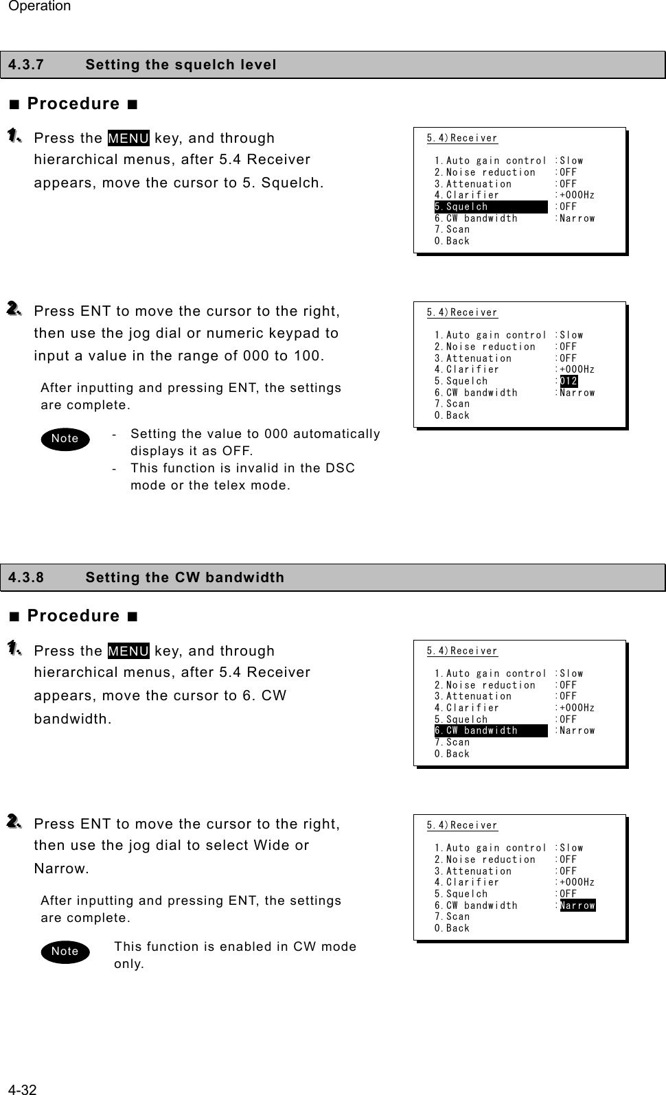 Operation 4-32  4.3.7  Setting the squelch level   ■ Procedure ■ 111...   Press the MENU key, and through hierarchical menus, after 5.4 Receiver appears, move the cursor to 5. Squelch.       222...   Press ENT to move the cursor to the right, then use the jog dial or numeric keypad to input a value in the range of 000 to 100.   After inputting and pressing ENT, the settings are complete.   -  Setting the value to 000 automatically displays it as OFF.   -  This function is invalid in the DSC mode or the telex mode.        4.3.8  Setting the CW bandwidth   ■ Procedure ■ 111...   Press the MENU key, and through hierarchical menus, after 5.4 Receiver appears, move the cursor to 6. CW bandwidth.     222...   Press ENT to move the cursor to the right, then use the jog dial to select Wide or Narrow.  After inputting and pressing ENT, the settings are complete.   This function is enabled in CW mode only.    5.4)Receiver  1.Auto gain control :Slow 2.Noise reduction   :OFF 3.Attenuation       :OFF 4.Clarifier         :+000Hz 5.Squelch           :OFF 6.CW bandwidth      :Narrow 7.Scan 0.Back 5.4)Receiver  1.Auto gain control :Slow 2.Noise reduction   :OFF 3.Attenuation       :OFF 4.Clarifier         :+000Hz 5.Squelch           :012 6.CW bandwidth      :Narrow 7.Scan 0.Back Note 5.4)Receiver  1.Auto gain control :Slow 2.Noise reduction   :OFF 3.Attenuation       :OFF 4.Clarifier         :+000Hz 5.Squelch           :OFF 6.CW bandwidth      :Narrow 7.Scan 0.Back 5.4)Receiver  1.Auto gain control :Slow 2.Noise reduction   :OFF 3.Attenuation       :OFF 4.Clarifier         :+000Hz 5.Squelch           :OFF 6.CW bandwidth      :Narrow 7.Scan 0.Back Note 