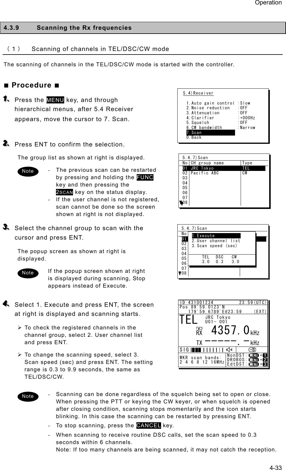 Operation 4-33  4.3.9  Scanning the Rx frequencies   （１） Scanning of channels in TEL/DSC/CW mode The scanning of channels in the TEL/DSC/CW mode is started with the controller. ■ Procedure ■ 111...   Press the MENU key, and through hierarchical menus, after 5.4 Receiver appears, move the cursor to 7. Scan.    222...   Press ENT to confirm the selection.   The group list as shown at right is displayed.   -  The previous scan can be restarted by pressing and holding the FUNC key and then pressing the 2SCAN key on the status display. -  If the user channel is not registered, scan cannot be done so the screen shown at right is not displayed.   333...   Select the channel group to scan with the cursor and press ENT.   The popup screen as shown at right is displayed.  If the popup screen shown at right is displayed during scanning, Stop appears instead of Execute.    444...   Select 1. Execute and press ENT, the screen at right is displayed and scanning starts.   ¾ To check the registered channels in the channel group, select 2. User channel list and press ENT.   ¾ To change the scanning speed, select 3. Scan speed (sec) and press ENT. The setting range is 0.3 to 9.9 seconds, the same as TEL/DSC/CW.  -  Scanning can be done regardless of the squelch being set to open or close. When pressing the PTT or keying the CW keyer, or when squelch is opened after closing condition, scanning stops momentarily and the icon starts blinking. In this case the scanning can be restarted by pressing ENT. -  To stop scanning, press the CANCEL key.   -  When scanning to receive routine DSC calls, set the scan speed to 0.3 seconds within 6 channels.   Note: If too many channels are being scanned, it may not catch the reception.   5.4)Receiver  1.Auto gain control :Slow 2.Noise reduction   :OFF 3.Attenuation       :OFF 4.Clarifier         :+000Hz 5.Squelch           :OFF 6.CW bandwidth      :Narrow 7.Scan              0.Back 5.4.7)Scan No CH group name  Type 01  JRC Tokyo  TEL      02030405060708Pacific ABC  CW 5.4.7)Scan No CH group name  Type 01 JRC Tokyo          TEL        02030405060708Pacific ABC  CW  1. Execute            2. User channel list  3. Scan speed (sec)       TEL  DSC  CW     3.0  0.3  3.0 Note Note Note TEL      4357.0-----.-RX  kHzTX kHzNonDST:    +DROBOS:    +EdtDST:    +ID 431001234         23:59(UTC)Pos 89ﾟ59.0123&apos;N   179ﾟ59.6789&apos;E@23:59    (EXT)SIGWKR scan bands:2 4 6 8 12 16MHzJRC TokyoU01- 001