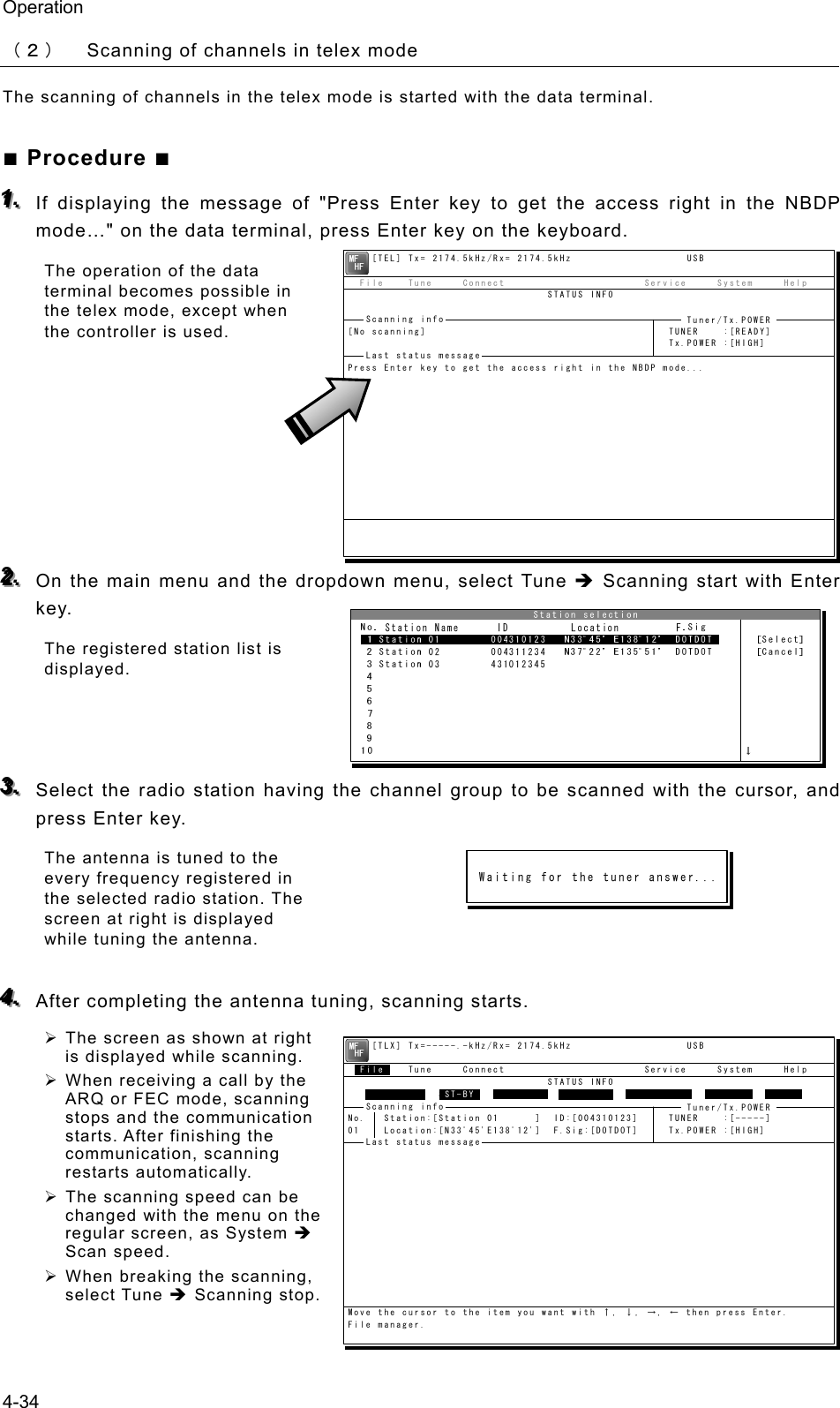 Operation 4-34 （２） Scanning of channels in telex mode The scanning of channels in the telex mode is started with the data terminal. ■ Procedure ■ 111...   If displaying the message of &quot;Press Enter key to get the access right in the NBDP mode…&quot; on the data terminal, press Enter key on the keyboard. The operation of the data terminal becomes possible in the telex mode, except when the controller is used.        222...   On the main menu and the dropdown menu, select Tune Î Scanning start with Enter key. The registered station list is displayed.    333...   Select the radio station having the channel group to be scanned with the cursor, and press Enter key. The antenna is tuned to the every frequency registered in the selected radio station. The screen at right is displayed while tuning the antenna.  444...   After completing the antenna tuning, scanning starts. ¾ The screen as shown at right is displayed while scanning. ¾ When receiving a call by the ARQ or FEC mode, scanning stops and the communication starts. After finishing the communication, scanning restarts automatically. ¾ The scanning speed can be changed with the menu on the regular screen, as System Î Scan speed. ¾ When breaking the scanning, select Tune Î Scanning stop.      [TEL] Tx= 2174.5kHz/Rx= 2174.5kHz                   USB  File    Tune     Connect                       Service     System     Help                                 STATUS INFO[No scanning]                                        TUNER    :[READY]                                                     Tx.POWER :[HIGH]Press Enter key to get the access right in the NBDP mode...Scanning info  Tuner/Tx.POWER Last status message     [TLX] Tx=-----.-kHz/Rx= 2174.5kHz                   USB  File    Tune     Connect                       Service     System     Help                                 STATUS INFO               ST-BYNo.   Station:[Station 01      ]  ID:[004310123]     TUNER    :[-----]01    Location:[N33ﾟ45&apos;E138ﾟ12&apos;]  F.Sig:[DOTDOT]     Tx.POWER :[HIGH]Move the cursor to the item you want with ↑, ↓, →, ← then press Enter.File manager.FileFree sig.  ST-BY Calling Receive Rephasing Repeat TrafScanning info  Tuner/Tx.POWER Last status message 