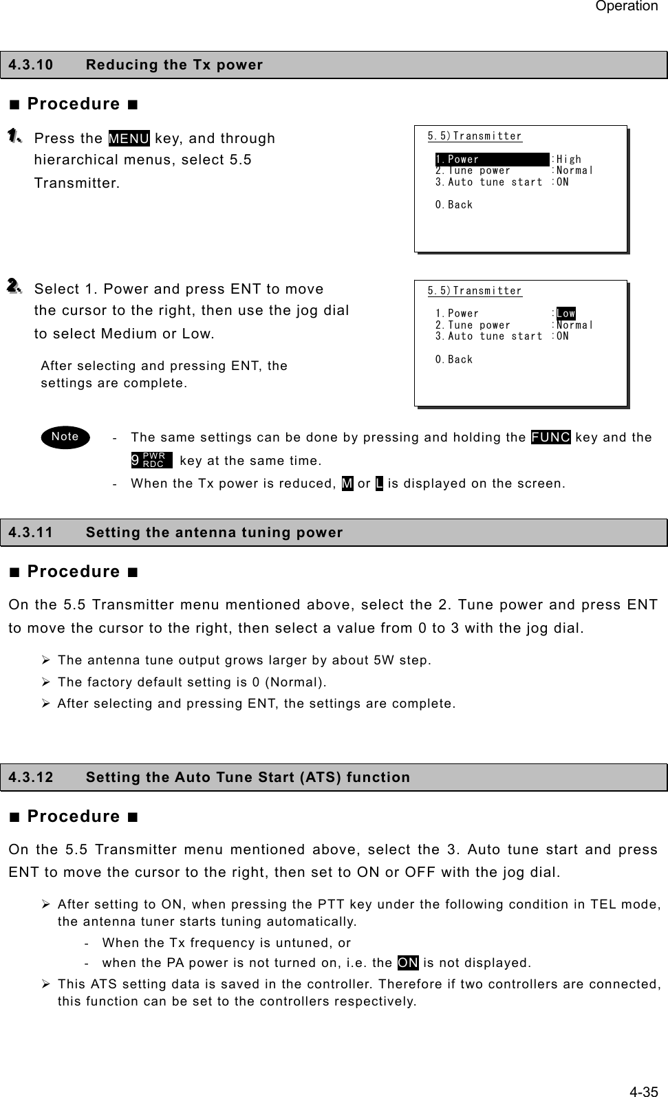 Operation 4-35  4.3.10  Reducing the Tx power   ■ Procedure ■ 111...   Press the MENU key, and through hierarchical menus, select 5.5 Transmitter.     222...   Select 1. Power and press ENT to move the cursor to the right, then use the jog dial to select Medium or Low.   After selecting and pressing ENT, the settings are complete.    -  The same settings can be done by pressing and holding the FUNC key and the 9      key at the same time.   -  When the Tx power is reduced, M or L is displayed on the screen.    4.3.11  Setting the antenna tuning power   ■ Procedure ■ On the 5.5 Transmitter menu mentioned above, select the 2. Tune power and press ENT to move the cursor to the right, then select a value from 0 to 3 with the jog dial.     ¾ The antenna tune output grows larger by about 5W step.   ¾ The factory default setting is 0 (Normal).   ¾ After selecting and pressing ENT, the settings are complete.     4.3.12  Setting the Auto Tune Start (ATS) function ■ Procedure ■ On the 5.5 Transmitter menu mentioned above, select the 3. Auto tune start and press ENT to move the cursor to the right, then set to ON or OFF with the jog dial. ¾ After setting to ON, when pressing the PTT key under the following condition in TEL mode, the antenna tuner starts tuning automatically. -  When the Tx frequency is untuned, or -  when the PA power is not turned on, i.e. the ON is not displayed. ¾ This ATS setting data is saved in the controller. Therefore if two controllers are connected, this function can be set to the controllers respectively.  Note PWR RDC 5.5)Transmitter  1.Power            :High 2.Tune power  :Normal 3.Auto tune start :ON  0.Back 5.5)Transmitter  1.Power  :Low 2.Tune power  :Normal 3.Auto tune start :ON  0.Back 