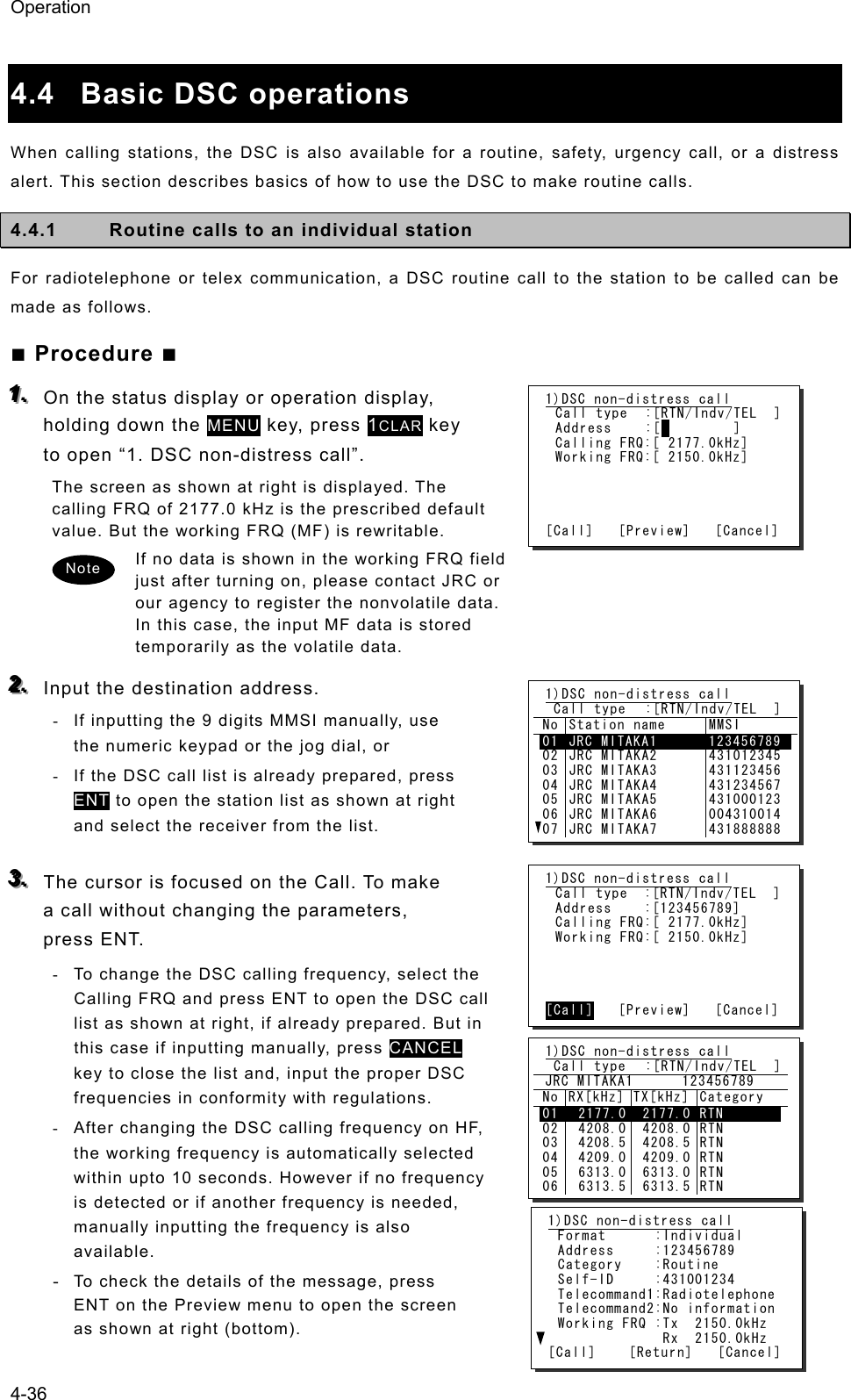 Operation 4-36  4.4 Basic DSC operations  When calling stations, the DSC is also available for a routine, safety, urgency call, or a distress alert. This section describes basics of how to use the DSC to make routine calls.   4.4.1  Routine calls to an individual station   For radiotelephone or telex communication, a DSC routine call to the station to be called can be made as follows. ■ Procedure ■ 111...   On the status display or operation display, holding down the MENU key, press 1CLAR key to open “1. DSC non-distress call”. The screen as shown at right is displayed. The calling FRQ of 2177.0 kHz is the prescribed default value. But the working FRQ (MF) is rewritable. If no data is shown in the working FRQ field just after turning on, please contact JRC or our agency to register the nonvolatile data. In this case, the input MF data is stored temporarily as the volatile data. 222...   Input the destination address.   -  If inputting the 9 digits MMSI manually, use the numeric keypad or the jog dial, or -  If the DSC call list is already prepared, press ENT to open the station list as shown at right and select the receiver from the list.  333...   The cursor is focused on the Call. To make a call without changing the parameters, press ENT. -  To change the DSC calling frequency, select the Calling FRQ and press ENT to open the DSC call list as shown at right, if already prepared. But in this case if inputting manually, press CANCEL key to close the list and, input the proper DSC frequencies in conformity with regulations. -  After changing the DSC calling frequency on HF, the working frequency is automatically selected within upto 10 seconds. However if no frequency is detected or if another frequency is needed, manually inputting the frequency is also available. - To check the details of the message, press ENT on the Preview menu to open the screen as shown at right (bottom). 1)DSC non-distress call Call type  :[RTN/Indv/TEL  ] Address  :[         ] Calling FRQ:[ 2177.0kHz] Working FRQ:[ 2150.0kHz]     [Call]   [Preview]   [Cancel] 1)DSC non-distress call  Call type  :[RTN/Indv/TEL  ] No Station name  MMSI 01020304050607JRC MITAKA1 JRC MITAKA2 JRC MITAKA3 JRC MITAKA4 JRC MITAKA5 JRC MITAKA6 JRC MITAKA7 123456789 431012345 431123456 431234567 431000123 004310014 431888888 1)DSC non-distress call Call type  :[RTN/Indv/TEL  ] Address    :[123456789] Calling FRQ:[ 2177.0kHz] Working FRQ:[ 2150.0kHz]     [Call]   [Preview]   [Cancel] 1)DSC non-distress call Format      :Individual Address     :123456789 Category    :Routine Self-ID     :431001234 Telecommand1:Radiotelephone Telecommand2:No information Working FRQ :Tx  2150.0kHz              Rx  2150.0kHz [Call]    [Return]   [Cancel] 1)DSC non-distress call  Call type  :[RTN/Indv/TEL  ]  JRC MITAKA1      123456789 No RX[kHz] TX[kHz] Category 010203040506 2177.0 4208.0 4208.5 4209.0 6313.0 6313.5 2177.0  4208.0  4208.5  4209.0  6313.0  6313.5 RTN RTN RTN RTN RTN RTN Note 