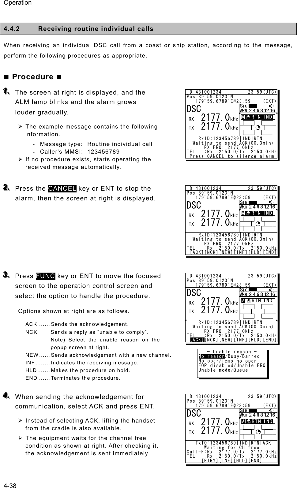 Operation 4-38  4.4.2  Receiving routine individual calls   When receiving an individual DSC call from a coast or ship station, according to the message, perform the following procedures as appropriate. ■ Procedure ■ 111...   The screen at right is displayed, and the ALM lamp blinks and the alarm grows louder gradually.   ¾ The example message contains the following information. -  Message type:   Routine individual call   - Caller&apos;s MMSI:  123456789 ¾ If no procedure exists, starts operating the received message automatically.  222...   Press the CANCEL key or ENT to stop the alarm, then the screen at right is displayed.       333...   Press FUNC key or ENT to move the focused screen to the operation control screen and select the option to handle the procedure. Options shown at right are as follows. ACK ....... Sends the acknowledgement. NCK  Sends a reply as “unable to comply”. Note) Select the unable reason on the popup screen at right. NEW ...... Sends acknowledgement with a new channel. INF ........ Indicates the receiving message. HLD ....... Makes the procedure on hold. END ...... Terminates the procedure.  444...   When sending the acknowledgement for communication, select ACK and press ENT. ¾ Instead of selecting ACK, lifting the handset from the cradle is also available. ¾ The equipment waits for the channel free condition as shown at right. After checking it, the acknowledgement is sent immediately.  ID 431001234         23:59(UTC)Pos 89ﾟ59.0123&apos;N   179ﾟ59.6789&apos;E@23:59    (EXT)    RxID:123456789|IND|RTN   Waiting to send ACK(00.3min)      RX FRQ: 2177.0kHzTEL   :Rx  2150.0/Tx  2150.0kHz Press CANCEL to silence alarm.DSC   2177.0   2177.0A  A  ID 431001234         23:59(UTC)Pos 89ﾟ59.0123&apos;N   179ﾟ59.6789&apos;E@23:59    (EXT)    RxID:123456789|IND|RTN   Waiting to send ACK(00.3min)      RX FRQ: 2177.0kHzTEL   :Rx  2150.0/Tx  2150.0kHz [ACK][NCK][NEW][INF][HLD][END]DSC   2177.0   2177.0A  A  ID 431001234         23:59(UTC)Pos 89ﾟ59.0123&apos;N   179ﾟ59.6789&apos;E@23:59    (EXT)    RxID:123456789|IND|RTN   Waiting to send ACK(00.3min)      RX FRQ: 2177.0kHzTEL   :Rx  2150.0/Tx  2150.0kHz [ACK][NCK][NEW][INF][HLD][END]DSC   2177.0   2177.0[ACK]A  AID 431001234         23:59(UTC)Pos 89ﾟ59.0123&apos;N   179ﾟ59.6789&apos;E@23:59    (EXT)   TxTO:123456789|IND|RTN|ACK       Waiting for CH freeCall-F:Rx  2177.0/Tx  2177.0kHzTEL   :Rx  2150.0/Tx  2150.0kHz     [RTRY][INF][HLD][END]DSC   2177.0   2177.0A  A  