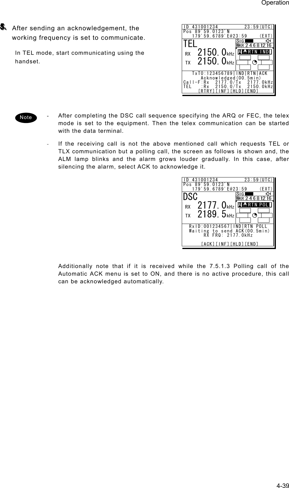 Operation 4-39  555...   After sending an acknowledgement, the working frequency is set to communicate.   In TEL mode, start communicating using the handset.     -  After completing the DSC call sequence specifying the ARQ or FEC, the telex mode is set to the equipment. Then the telex communication can be started with the data terminal. - If the receiving call is not the above mentioned call which requests TEL or TLX communication but a polling call, the screen as follows is shown and, the ALM lamp blinks and the alarm grows louder gradually. In this case, after silencing the alarm, select ACK to acknowledge it.               Additionally note that if it is received while the 7.5.1.3 Polling call of the Automatic ACK menu is set to ON, and there is no active procedure, this call can be acknowledged automatically.   Note ID 431001234         23:59(UTC)Pos 89ﾟ59.0123&apos;N   179ﾟ59.6789&apos;E@23:59    (EXT)   TxTO:123456789|IND|RTN|ACK       Acknowledged(00.5min)Call-F:Rx  2177.0/Tx  2177.0kHzTEL   :Rx  2150.0/Tx  2150.0kHz     [RTRY][INF][HLD][END]TEL   2150.0   2150.0A  A  ID 431001234         23:59(UTC)Pos 89ﾟ59.0123&apos;N   179ﾟ59.6789&apos;E@23:59    (EXT)  RxID:001234567|IND|RTN POLL  Waiting to send ACK(00.5min)       RX FRQ: 2177.0kHz      [ACK][INF][HLD][END]DSC   2177.0   2189.5A  A  