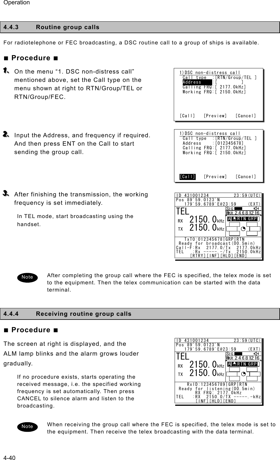 Operation 4-40  4.4.3  Routine group calls For radiotelephone or FEC broadcasting, a DSC routine call to a group of ships is available. ■ Procedure ■ 111...   On the menu “1. DSC non-distress call” mentioned above, set the Call type on the menu shown at right to RTN/Group/TEL or RTN/Group/FEC.    222...   Input the Address, and frequency if required. And then press ENT on the Call to start sending the group call.    333...   After finishing the transmission, the working frequency is set immediately.   In TEL mode, start broadcasting using the handset.     After completing the group call where the FEC is specified, the telex mode is set to the equipment. Then the telex communication can be started with the data terminal.  4.4.4  Receiving routine group calls ■ Procedure ■ The screen at right is displayed, and the ALM lamp blinks and the alarm grows louder gradually.  If no procedure exists, starts operating the received message, i.e. the specified working frequency is set automatically. Then press CANCEL to silence alarm and listen to the broadcasting.  When receiving the group call where the FEC is specified, the telex mode is set to the equipment. Then receive the telex broadcasting with the data terminal. Note 1)DSC non-distress call Call type  :[RTN/Group/TEL ] Address  :[         ] Calling FRQ:[ 2177.0kHz] Working FRQ:[ 2150.0kHz]     [Call]   [Preview]   [Cancel] Note 1)DSC non-distress call Call type  :[RTN/Group/TEL ] Address  :[012345678] Calling FRQ:[ 2177.0kHz] Working FRQ:[ 2150.0kHz]     [Call]   [Preview]   [Cancel] ID 431001234         23:59(UTC)Pos 89ﾟ59.0123&apos;N   179ﾟ59.6789&apos;E@23:59    (EXT)   TxTO:012345678|GRP|RTN Ready for broadcast(00.5min)Call-F:Rx  2177.0/Tx  2177.0kHzTEL   :Rx -----.-/Tx  2150.0kHz     [RTRY][INF][HLD][END]TEL   2150.0   2150.0A  A  ID 431001234         23:59(UTC)Pos 89ﾟ59.0123&apos;N   179ﾟ59.6789&apos;E@23:59    (EXT)    RxID:123456789|GRP|RTN Ready for listening(00.5min)       RX FRQ: 2177.0kHzTEL   :RX  2150.0/TX -----.-kHz       [INF][HLD][END]TEL   2150.0   2150.0A  A  