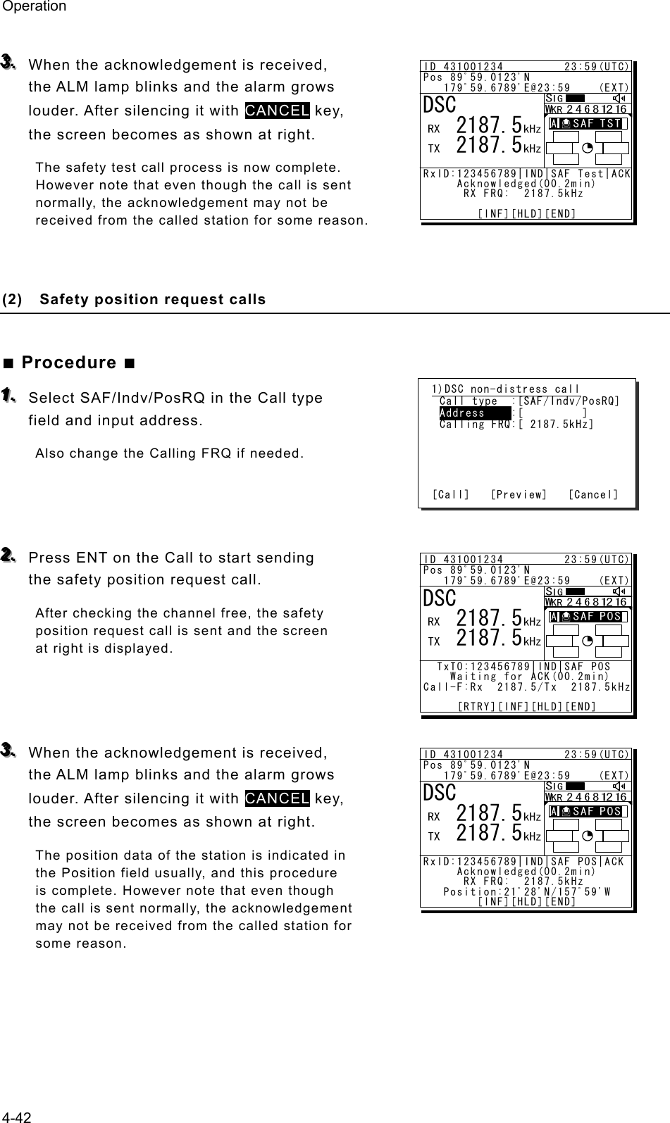 Operation 4-42  333...   When the acknowledgement is received, the ALM lamp blinks and the alarm grows louder. After silencing it with CANCEL key, the screen becomes as shown at right. The safety test call process is now complete. However note that even though the call is sent normally, the acknowledgement may not be received from the called station for some reason.     (2)  Safety position request calls  ■ Procedure ■ 111...   Select SAF/Indv/PosRQ in the Call type field and input address. Also change the Calling FRQ if needed.    222...   Press ENT on the Call to start sending the safety position request call. After checking the channel free, the safety position request call is sent and the screen at right is displayed.    333...   When the acknowledgement is received, the ALM lamp blinks and the alarm grows louder. After silencing it with CANCEL key, the screen becomes as shown at right. The position data of the station is indicated in the Position field usually, and this procedure is complete. However note that even though the call is sent normally, the acknowledgement may not be received from the called station for some reason.     1)DSC non-distress call Call type  :[SAF/Indv/PosRQ] Address    :[         ] Calling FRQ:[ 2187.5kHz]      [Call]   [Preview]   [Cancel] ID 431001234         23:59(UTC)Pos 89ﾟ59.0123&apos;N   179ﾟ59.6789&apos;E@23:59    (EXT)RxID:123456789|IND|SAF Test|ACK     Acknowledged(00.2min)      RX FRQ:  2187.5kHz        [INF][HLD][END]DSC   2187.5   2187.5A  A  ID 431001234         23:59(UTC)Pos 89ﾟ59.0123&apos;N   179ﾟ59.6789&apos;E@23:59    (EXT)  TxTO:123456789|IND|SAF POS    Waiting for ACK(00.2min)Call-F:Rx  2187.5/Tx  2187.5kHz     [RTRY][INF][HLD][END]DSC   2187.5   2187.5A  A  ID 431001234         23:59(UTC)Pos 89ﾟ59.0123&apos;N   179ﾟ59.6789&apos;E@23:59    (EXT)RxID:123456789|IND|SAF POS|ACK     Acknowledged(00.2min)      RX FRQ:  2187.5kHz   Position:21ﾟ28&apos;N/157ﾟ59&apos;W        [INF][HLD][END]DSC   2187.5   2187.5A  A  