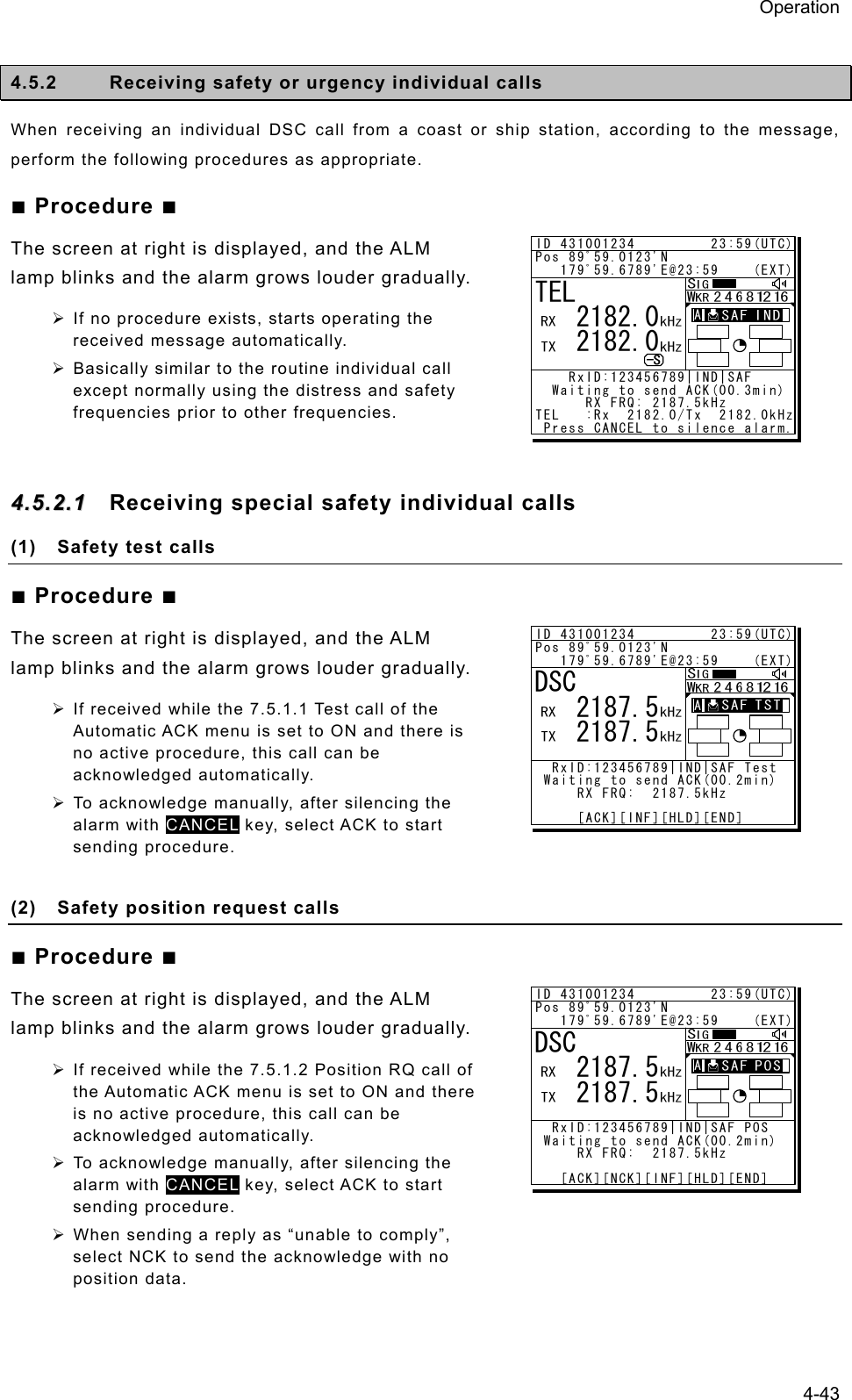 Operation 4-43  4.5.2  Receiving safety or urgency individual calls When receiving an individual DSC call from a coast or ship station, according to the message, perform the following procedures as appropriate. ■ Procedure ■ The screen at right is displayed, and the ALM lamp blinks and the alarm grows louder gradually. ¾ If no procedure exists, starts operating the received message automatically. ¾ Basically similar to the routine individual call except normally using the distress and safety frequencies prior to other frequencies.  44..55..22..11  Receiving special safety individual calls   (1)  Safety test calls ■ Procedure ■ The screen at right is displayed, and the ALM lamp blinks and the alarm grows louder gradually.   ¾ If received while the 7.5.1.1 Test call of the Automatic ACK menu is set to ON and there is no active procedure, this call can be acknowledged automatically. ¾ To acknowledge manually, after silencing the alarm with CANCEL key, select ACK to start sending procedure.  (2)  Safety position request calls ■ Procedure ■ The screen at right is displayed, and the ALM lamp blinks and the alarm grows louder gradually.   ¾ If received while the 7.5.1.2 Position RQ call of the Automatic ACK menu is set to ON and there is no active procedure, this call can be acknowledged automatically. ¾ To acknowledge manually, after silencing the alarm with CANCEL key, select ACK to start sending procedure. ¾ When sending a reply as “unable to comply”, select NCK to send the acknowledge with no position data.  ID 431001234         23:59(UTC)Pos 89ﾟ59.0123&apos;N   179ﾟ59.6789&apos;E@23:59    (EXT)    RxID:123456789|IND|SAF   Waiting to send ACK(00.3min)      RX FRQ: 2187.5kHzTEL   :Rx  2182.0/Tx  2182.0kHz Press CANCEL to silence alarm.TEL   2182.0   2182.0A  A  ID 431001234         23:59(UTC)Pos 89ﾟ59.0123&apos;N   179ﾟ59.6789&apos;E@23:59    (EXT)  RxID:123456789|IND|SAF Test Waiting to send ACK(00.2min)     RX FRQ:  2187.5kHz     [ACK][INF][HLD][END]DSC   2187.5   2187.5A  A  ID 431001234         23:59(UTC)Pos 89ﾟ59.0123&apos;N   179ﾟ59.6789&apos;E@23:59    (EXT)  RxID:123456789|IND|SAF POS Waiting to send ACK(00.2min)     RX FRQ:  2187.5kHz   [ACK][NCK][INF][HLD][END]DSC   2187.5   2187.5A  A  