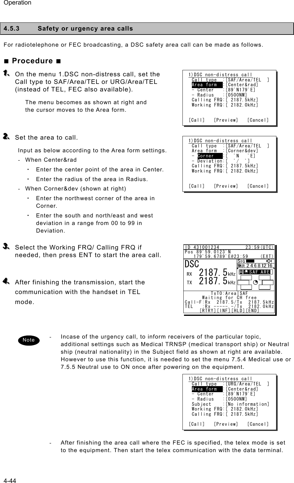 Operation 4-44  4.5.3  Safety or urgency area calls For radiotelephone or FEC broadcasting, a DSC safety area call can be made as follows.   ■ Procedure ■ 111...   On the menu 1.DSC non-distress call, set the Call type to SAF/Area/TEL or URG/Area/TEL (instead of TEL, FEC also available). The menu becomes as shown at right and the cursor moves to the Area form.  222...   Set the area to call.   Input as below according to the Area form settings.   - When Center&amp;rad  ・ Enter the center point of the area in Center.   ・ Enter the radius of the area in Radius.   -  When Corner&amp;dev (shown at right)   ・ Enter the northwest corner of the area in Corner.  ・ Enter the south and north/east and west deviation in a range from 00 to 99 in Deviation.   333...   Select the Working FRQ/ Calling FRQ if needed, then press ENT to start the area call.  444...   After finishing the transmission, start the communication with the handset in TEL mode.    -  Incase of the urgency call, to inform receivers of the particular topic, additional settings such as Medical TRNSP (medical transport ship) or Neutral ship (neutral nationality) in the Subject field as shown at right are available. However to use this function, it is needed to set the menu 7.5.4 Medical use or 7.5.5 Neutral use to ON once after powering on the equipment.      -  After finishing the area call where the FEC is specified, the telex mode is set to the equipment. Then start the telex communication with the data terminal.  Note 1)DSC non-distress call Call type  :[SAF/Area/TEL  ] Area form  :[Center&amp;rad] - Center   :[89ﾟN179ﾟE] - Radius   :[0500NM] Calling FRQ:[ 2187.5kHz] Working FRQ:[ 2182.0kHz]   [Call]   [Preview]   [Cancel] 1)DSC non-distress call Call type  :[SAF/Area/TEL  ] Area form  :[Corner&amp;dev] - Corner   :[  ﾟN   ﾟE] - Deviation:[  ﾟ/  ﾟ] Calling FRQ:[ 2187.5kHz] Working FRQ:[ 2182.0kHz]   [Call]   [Preview]   [Cancel] 1)DSC non-distress call Call type  :[URG/Area/TEL  ] Area form  :[Center&amp;rad] - Center   :[89ﾟN179ﾟE] - Radius   :[0500NM] Subject    :[No information] Working FRQ:[ 2182.0kHz] Calling FRQ:[ 2187.5kHz]  [Call]   [Preview]   [Cancel] ID 431001234         23:59(UTC)Pos 89ﾟ59.0123&apos;N   179ﾟ59.6789&apos;E@23:59    (EXT)         TxTO:Area|SAF       Waiting for CH freeCall-F:Rx  2187.5/Tx  2187.5kHzTEL   :Rx -----.-/Tx  2182.0kHz     [RTRY][INF][HLD][END]DSC   2187.5   2187.5A  A  