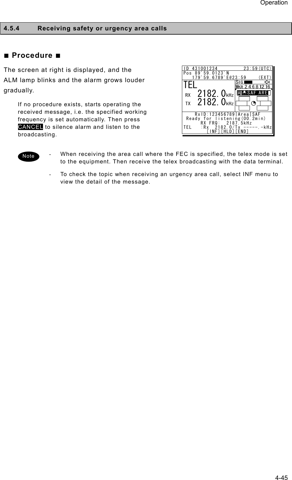 Operation 4-45  4.5.4  Receiving safety or urgency area calls  ■ Procedure ■ The screen at right is displayed, and the ALM lamp blinks and the alarm grows louder gradually.  If no procedure exists, starts operating the received message, i.e. the specified working frequency is set automatically. Then press CANCEL to silence alarm and listen to the broadcasting.  -  When receiving the area call where the FEC is specified, the telex mode is set to the equipment. Then receive the telex broadcasting with the data terminal. -  To check the topic when receiving an urgency area call, select INF menu to view the detail of the message.   Note ID 431001234         23:59(UTC)Pos 89ﾟ59.0123&apos;N   179ﾟ59.6789&apos;E@23:59    (EXT)    RxID:123456789|Area|SAF  Ready for listening(00.2min)      RX FRQ:  2187.5kHzTEL   :Rx  2182.0/Tx -----.-kHz        [INF][HLD][END]TEL   2182.0   2182.0A  A  