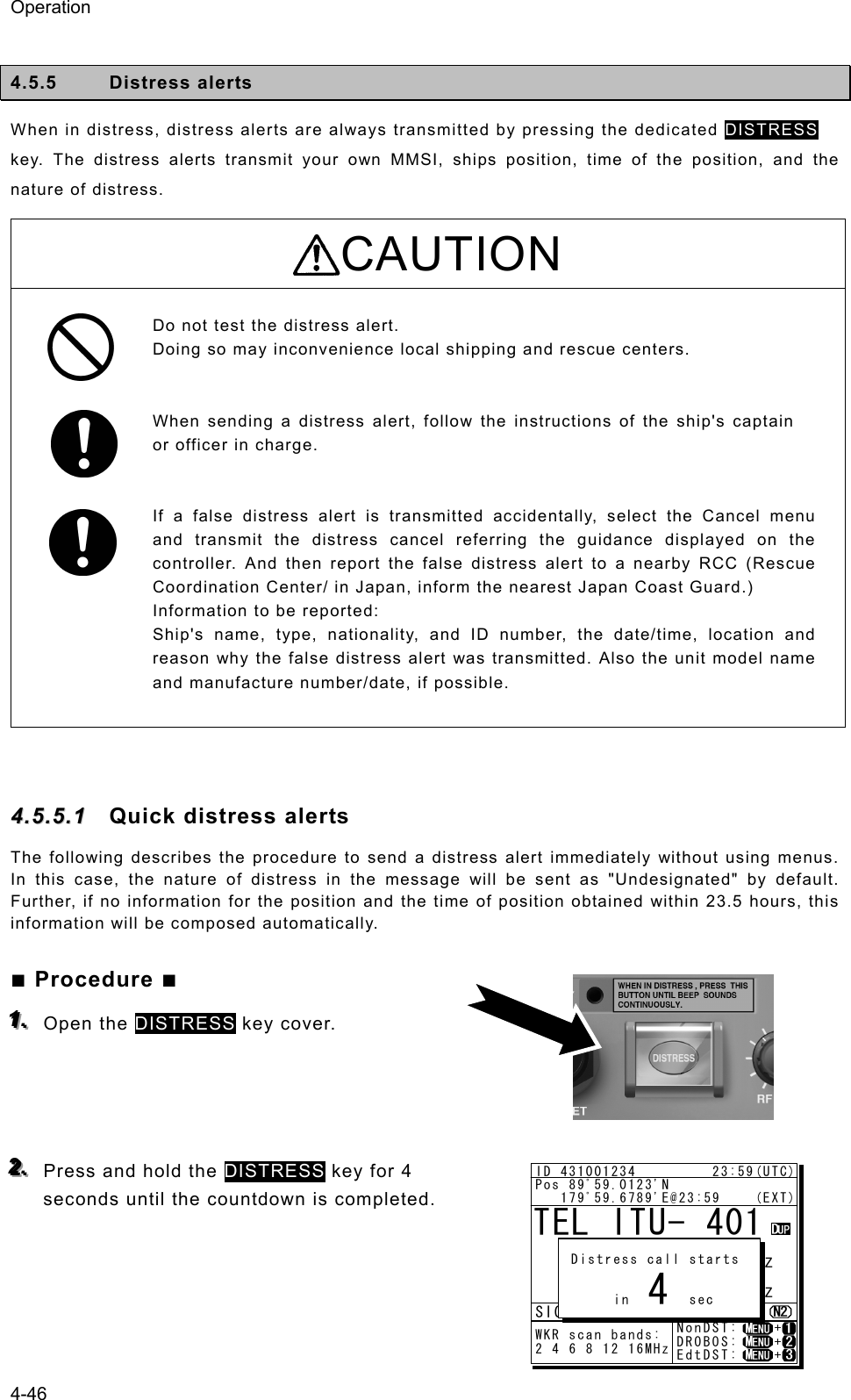 Operation 4-46  4.5.5 Distress alerts  When in distress, distress alerts are always transmitted by pressing the dedicated DISTRESS key. The distress alerts transmit your own MMSI, ships position, time of the position, and the nature of distress.   CAUTION  Do not test the distress alert.   Doing so may inconvenience local shipping and rescue centers.     When sending a distress alert, follow the instructions of the ship&apos;s captain or officer in charge.     If a false distress alert is transmitted accidentally, select the Cancel menu and transmit the distress cancel referring the guidance displayed on the controller. And then report the false distress alert to a nearby RCC (Rescue Coordination Center/ in Japan, inform the nearest Japan Coast Guard.)   Information to be reported:   Ship&apos;s name, type, nationality, and ID number, the date/time, location and reason why the false distress alert was transmitted. Also the unit model name and manufacture number/date, if possible.  44..55..55..11  Quick distress alerts The following describes the procedure to send a distress alert immediately without using menus. In this case, the nature of distress in the message will be sent as &quot;Undesignated&quot; by default. Further, if no information for the position and the time of position obtained within 23.5 hours, this information will be composed automatically. ■ Procedure ■ 111...   Open the DISTRESS key cover.     222...   Press and hold the DISTRESS key for 4 seconds until the countdown is completed.      TEL ITU- 401     4357.0     4065.0RX  kHzTX kHzNonDST:    +DROBOS:    +EdtDST:    +ID 431001234         23:59(UTC)Pos 89ﾟ59.0123&apos;N   179ﾟ59.6789&apos;E@23:59    (EXT)SIGWKR scan bands:2 4 6 8 12 16MHz Distress call starts      in       sec4