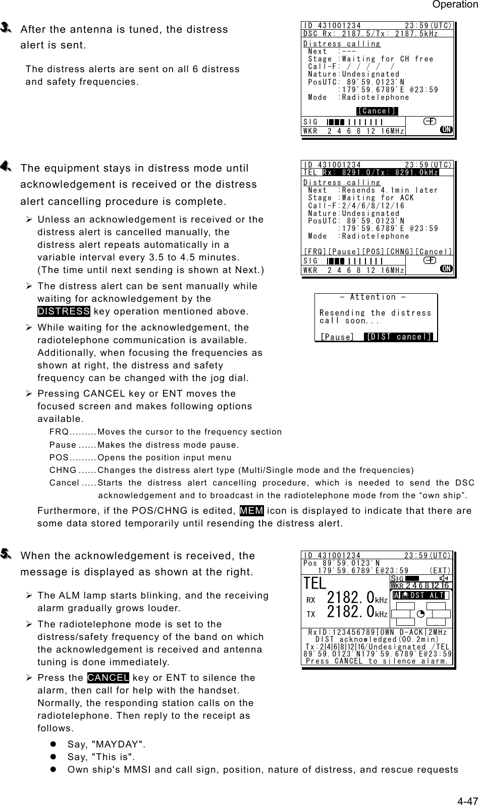 Operation 4-47 333...   After the antenna is tuned, the distress alert is sent. The distress alerts are sent on all 6 distress and safety frequencies.       444...   The equipment stays in distress mode until acknowledgement is received or the distress alert cancelling procedure is complete.   ¾ Unless an acknowledgement is received or the distress alert is cancelled manually, the distress alert repeats automatically in a variable interval every 3.5 to 4.5 minutes. (The time until next sending is shown at Next.)   ¾ The distress alert can be sent manually while waiting for acknowledgement by the DISTRESS key operation mentioned above.   ¾ While waiting for the acknowledgement, the radiotelephone communication is available. Additionally, when focusing the frequencies as shown at right, the distress and safety frequency can be changed with the jog dial. ¾ Pressing CANCEL key or ENT moves the focused screen and makes following options available. FRQ ......... Moves the cursor to the frequency section Pause ...... Makes the distress mode pause. POS ......... Opens the position input menu CHNG ...... Changes the distress alert type (Multi/Single mode and the frequencies)   Cancel ..... Starts the distress alert cancelling procedure, which is needed to send the DSC acknowledgement and to broadcast in the radiotelephone mode from the “own ship”.   Furthermore, if the POS/CHNG is edited, MEM icon is displayed to indicate that there are some data stored temporarily until resending the distress alert.  555...   When the acknowledgement is received, the message is displayed as shown at the right.   ¾ The ALM lamp starts blinking, and the receiving alarm gradually grows louder.   ¾ The radiotelephone mode is set to the distress/safety frequency of the band on which the acknowledgement is received and antenna tuning is done immediately.   ¾ Press the CANCEL key or ENT to silence the alarm, then call for help with the handset. Normally, the responding station calls on the radiotelephone. Then reply to the receipt as follows. z Say, &quot;MAYDAY&quot;.  z  Say, &quot;This is&quot;.   z  Own ship&apos;s MMSI and call sign, position, nature of distress, and rescue requests ID 431001234         23:59(UTC)DSC Rx: 2187.5/Tx: 2187.5kHzDistress calling Next  :--- Stage :Waiting for CH free Call-F: / / / /  / Nature:Undesignated PosUTC: 89ﾟ59.0123&apos;N       :179ﾟ59.6789&apos;E @23:59 Mode  :Radiotelephone[Cancel]SIG WKR  2 4 6 8 12 16MHzID 431001234         23:59(UTC)TEL Rx: 8291.0/Tx: 8291.0kHzDistress calling Next  :Resends 4.1min later Stage :Waiting for ACK Call-F:2/4/6/8/12/16 Nature:Undesignated PosUTC: 89ﾟ59.0123&apos;N       :179ﾟ59.6789&apos;E @23:59 Mode  :Radiotelephone[FRQ][Pause][POS][CHNG][Cancel]Rx: 8291.0/Tx: 8291.0kHzSIG WKR  2 4 6 8 12 16MHzTEL   2182.0   2182.0ID 431001234         23:59(UTC)Pos 89ﾟ59.0123&apos;N   179ﾟ59.6789&apos;E@23:59    (EXT)RxID:123456789|OWN D-ACK|2MHzDIST acknowledged(00.2min)T x : 2|4|6|8|12|16/ U ndesignated /TEL89ﾟ59.0123&apos;N179ﾟ59.6789&apos;E@23:59Press CANCEL to silence alarm.A   DST ALT