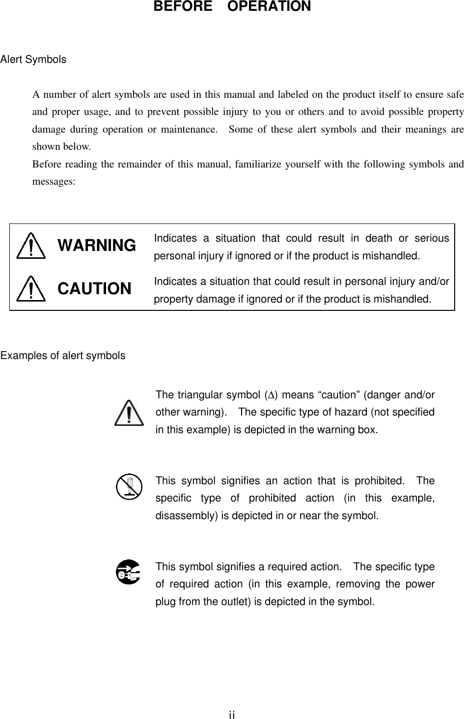 iiBEFORE  OPERATIONAlert SymbolsA number of alert symbols are used in this manual and labeled on the product itself to ensure safeand proper usage, and to prevent possible injury to you or others and to avoid possible propertydamage during operation or maintenance.  Some of these alert symbols and their meanings areshown below.Before reading the remainder of this manual, familiarize yourself with the following symbols andmessages:WARNING Indicates a situation that could result in death or seriouspersonal injury if ignored or if the product is mishandled.CAUTION Indicates a situation that could result in personal injury and/orproperty damage if ignored or if the product is mishandled.Examples of alert symbolsThe triangular symbol (∆) means “caution” (danger and/orother warning).  The specific type of hazard (not specifiedin this example) is depicted in the warning box.This symbol signifies an action that is prohibited.  Thespecific type of prohibited action (in this example,disassembly) is depicted in or near the symbol.This symbol signifies a required action.  The specific typeof required action (in this example, removing the powerplug from the outlet) is depicted in the symbol.