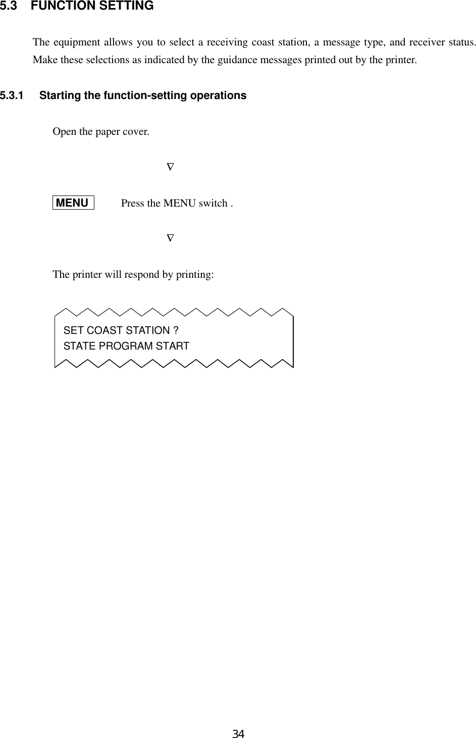345.3 FUNCTION SETTINGThe equipment allows you to select a receiving coast station, a message type, and receiver status.Make these selections as indicated by the guidance messages printed out by the printer.5.3.1 Starting the function-setting operationsOpen the paper cover.              ∇   MENU    Press the MENU switch .              ∇The printer will respond by printing:SET COAST STATION ?STATE PROGRAM START