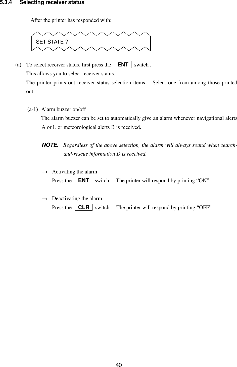 405.3.4 Selecting receiver statusAfter the printer has responded with:(a) To select receiver status, first press the   ENT  switch .This allows you to select receiver status.The printer prints out receiver status selection items.  Select one from among those printedout.(a-1) Alarm buzzer on/offThe alarm buzzer can be set to automatically give an alarm whenever navigational alertsA or L or meteorological alerts B is received.NOTE:Regardless of the above selection, the alarm will always sound when search-and-rescue information D is received.→Activating the alarmPress the   ENT  switch.  The printer will respond by printing “ON”.→Deactivating the alarmPress the   CLR  switch.  The printer will respond by printing “OFF”.SET STATE ?