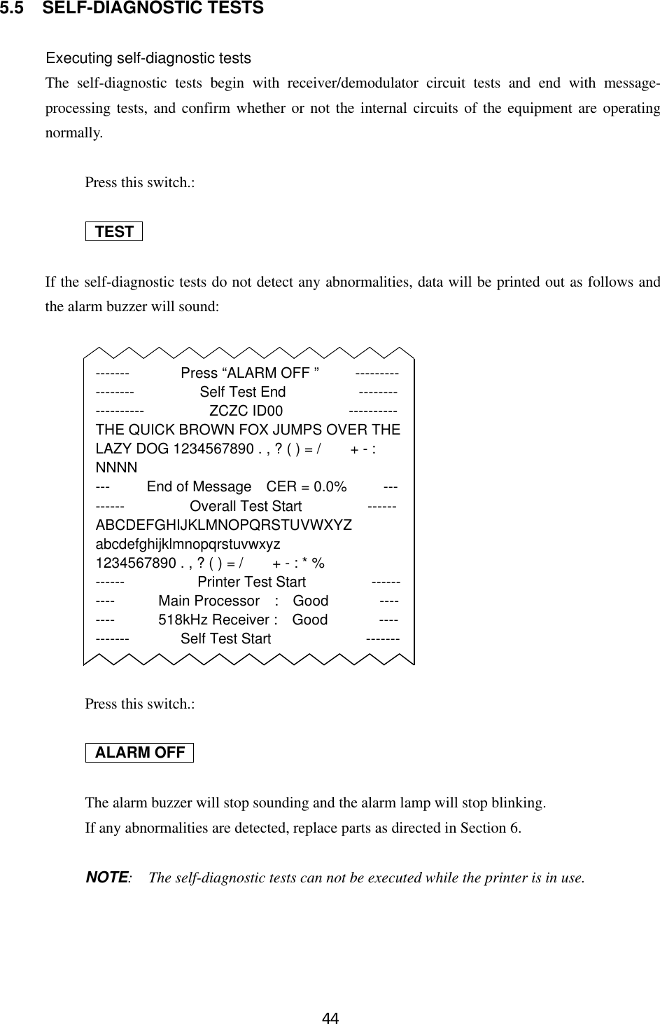 445.5 SELF-DIAGNOSTIC TESTSExecuting self-diagnostic testsThe self-diagnostic tests begin with receiver/demodulator circuit tests and end with message-processing tests, and confirm whether or not the internal circuits of the equipment are operatingnormally.Press this switch.: TEST   If the self-diagnostic tests do not detect any abnormalities, data will be printed out as follows andthe alarm buzzer will sound:Press this switch.: ALARM OFF   The alarm buzzer will stop sounding and the alarm lamp will stop blinking.If any abnormalities are detected, replace parts as directed in Section 6.NOTE:  The self-diagnostic tests can not be executed while the printer is in use.-------       Press “ALARM OFF ”     -----------------         Self Test End          ------------------         ZCZC ID00         ----------THE QUICK BROWN FOX JUMPS OVER THELAZY DOG 1234567890 . , ? ( ) = /    + - :NNNN---     End of Message  CER = 0.0%     ---------         Overall Test Start         ------ABCDEFGHIJKLMNOPQRSTUVWXYZabcdefghijklmnopqrstuvwxyz1234567890 . , ? ( ) = /    + - : * %------          Printer Test Start         ----------      Main Processor  :  Good       --------      518kHz Receiver :  Good       -----------       Self Test Start             -------