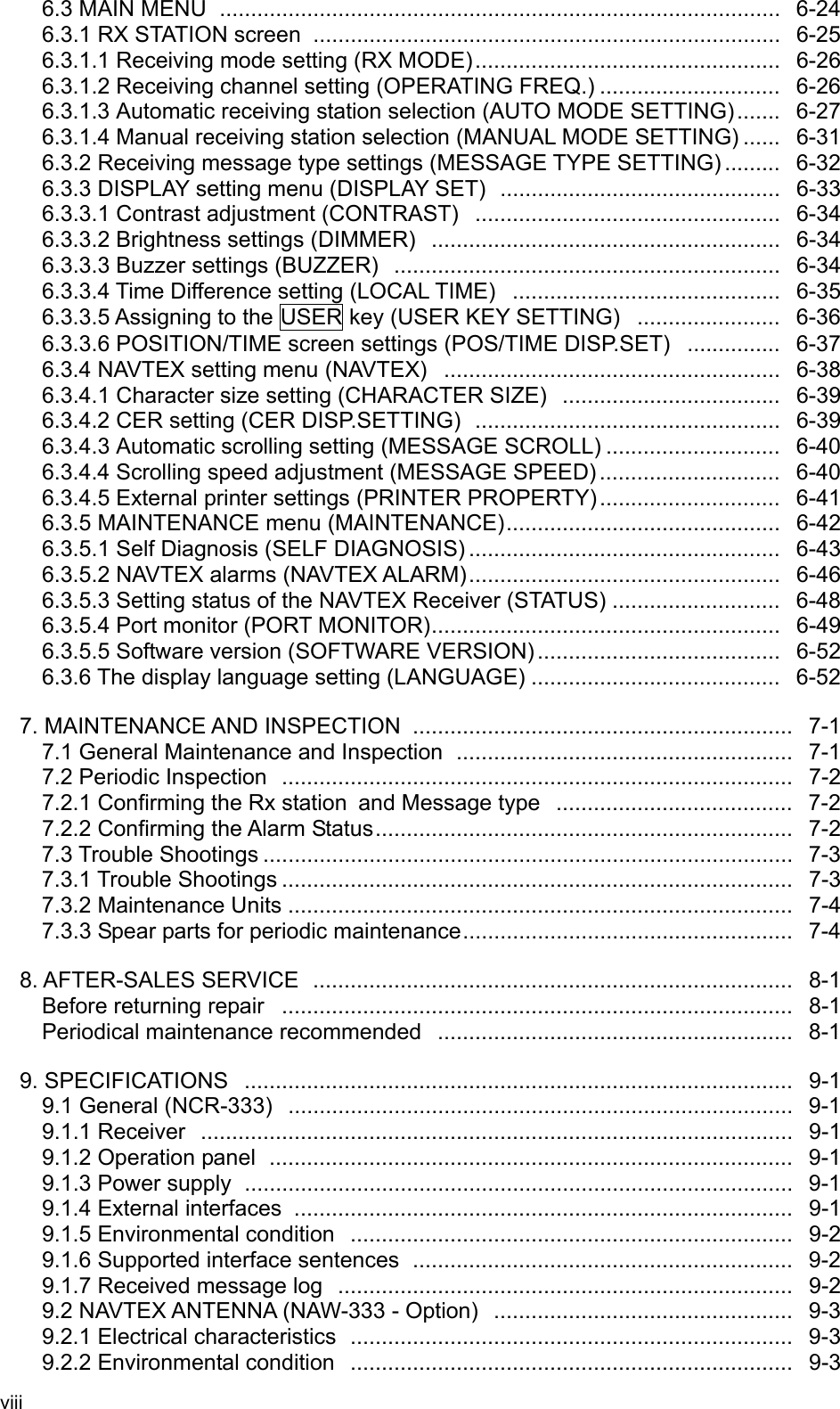 viii   6.3 MAIN MENU ..........................................................................................  6-24 6.3.1 RX STATION screen  ...........................................................................  6-25 6.3.1.1 Receiving mode setting (RX MODE).................................................  6-26 6.3.1.2 Receiving channel setting (OPERATING FREQ.) .............................  6-26 6.3.1.3 Automatic receiving station selection (AUTO MODE SETTING) .......   6-27 6.3.1.4 Manual receiving station selection (MANUAL MODE SETTING) ......   6-31 6.3.2 Receiving message type settings (MESSAGE TYPE SETTING) .........   6-32 6.3.3 DISPLAY setting menu (DISPLAY SET)  .............................................   6-33 6.3.3.1 Contrast adjustment (CONTRAST) .................................................  6-34 6.3.3.2 Brightness settings (DIMMER)  ........................................................   6-34 6.3.3.3 Buzzer settings (BUZZER)  ..............................................................  6-34 6.3.3.4 Time Difference setting (LOCAL TIME) ...........................................  6-35 6.3.3.5 Assigning to the USER key (USER KEY SETTING) .......................  6-36 6.3.3.6 POSITION/TIME screen settings (POS/TIME DISP.SET)  ...............   6-37 6.3.4 NAVTEX setting menu (NAVTEX)  ......................................................  6-38 6.3.4.1 Character size setting (CHARACTER SIZE) ...................................  6-39 6.3.4.2 CER setting (CER DISP.SETTING) .................................................  6-39 6.3.4.3 Automatic scrolling setting (MESSAGE SCROLL) ............................  6-40 6.3.4.4 Scrolling speed adjustment (MESSAGE SPEED) .............................  6-40 6.3.4.5 External printer settings (PRINTER PROPERTY) .............................  6-41 6.3.5 MAINTENANCE menu (MAINTENANCE)............................................  6-42 6.3.5.1 Self Diagnosis (SELF DIAGNOSIS) ..................................................  6-43 6.3.5.2 NAVTEX alarms (NAVTEX ALARM)..................................................  6-46 6.3.5.3 Setting status of the NAVTEX Receiver (STATUS) ...........................  6-48 6.3.5.4 Port monitor (PORT MONITOR)........................................................   6-49 6.3.5.5 Software version (SOFTWARE VERSION) .......................................  6-52 6.3.6 The display language setting (LANGUAGE) ........................................  6-52  7. MAINTENANCE AND INSPECTION  .............................................................  7-1 7.1 General Maintenance and Inspection ......................................................  7-1 7.2 Periodic Inspection  ..................................................................................  7-2 7.2.1 Confirming the Rx station and Message type ......................................  7-2 7.2.2 Confirming the Alarm Status...................................................................  7-2 7.3 Trouble Shootings .....................................................................................  7-3 7.3.1 Trouble Shootings ..................................................................................  7-3 7.3.2 Maintenance Units .................................................................................  7-4 7.3.3 Spear parts for periodic maintenance.....................................................  7-4  8. AFTER-SALES SERVICE .............................................................................  8-1   Before returning repair  ..................................................................................  8-1  Periodical maintenance recommended  .........................................................  8-1  9. SPECIFICATIONS ........................................................................................  9-1 9.1 General (NCR-333) .................................................................................  9-1 9.1.1 Receiver ...............................................................................................  9-1 9.1.2 Operation panel ....................................................................................  9-1 9.1.3 Power supply ........................................................................................  9-1 9.1.4 External interfaces  ................................................................................  9-1 9.1.5 Environmental condition  .......................................................................  9-2 9.1.6 Supported interface sentences .............................................................  9-2 9.1.7 Received message log  .........................................................................  9-2 9.2 NAVTEX ANTENNA (NAW-333 - Option) ................................................  9-3 9.2.1 Electrical characteristics .......................................................................  9-3 9.2.2 Environmental condition  .......................................................................  9-3 