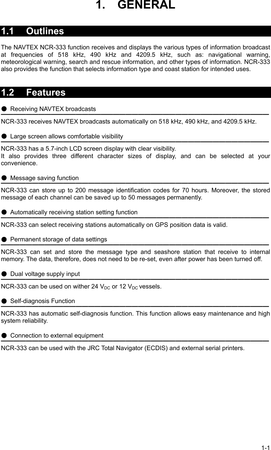 1-1 1.  GENERAL   1.1 Outlines  The NAVTEX NCR-333 function receives and displays the various types of information broadcast at frequencies of 518 kHz, 490 kHz and 4209.5 kHz, such as: navigational warning, meteorological warning, search and rescue information, and other types of information. NCR-333 also provides the function that selects information type and coast station for intended uses.   1.2 Features  ●  Receiving NAVTEX broadcasts ━━━━━━━━━━━━━━━━━━━━━━━━━━━━━━━━━━━━━━━━━━━ NCR-333 receives NAVTEX broadcasts automatically on 518 kHz, 490 kHz, and 4209.5 kHz.  ●  Large screen allows comfortable visibility ━━━━━━━━━━━━━━━━━━━━━━━━━━━━━━━━━━━━━━━━━━━ NCR-333 has a 5.7-inch LCD screen display with clear visibility. It also provides three different character sizes of display, and can be selected at your convenience.  ● Message saving function ━━━━━━━━━━━━━━━━━━━━━━━━━━━━━━━━━━━━━━━━━━━ NCR-333 can store up to 200 message identification codes for 70 hours. Moreover, the stored message of each channel can be saved up to 50 messages permanently.  ● Automatically receiving station setting function ━━━━━━━━━━━━━━━━━━━━━━━━━━━━━━━━━━━━━━━━━━━ NCR-333 can select receiving stations automatically on GPS position data is valid.  ● Permanent storage of data settings ━━━━━━━━━━━━━━━━━━━━━━━━━━━━━━━━━━━━━━━━━━━ NCR-333 can set and store the message type and seashore station that receive to internal memory. The data, therefore, does not need to be re-set, even after power has been turned off.  ● Dual voltage supply input ━━━━━━━━━━━━━━━━━━━━━━━━━━━━━━━━━━━━━━━━━━━ NCR-333 can be used on wither 24 VDC or 12 VDC vessels.  ● Self-diagnosis Function ━━━━━━━━━━━━━━━━━━━━━━━━━━━━━━━━━━━━━━━━━━━ NCR-333 has automatic self-diagnosis function. This function allows easy maintenance and high system reliability.  ●  Connection to external equipment ━━━━━━━━━━━━━━━━━━━━━━━━━━━━━━━━━━━━━━━━━━━ NCR-333 can be used with the JRC Total Navigator (ECDIS) and external serial printers.  