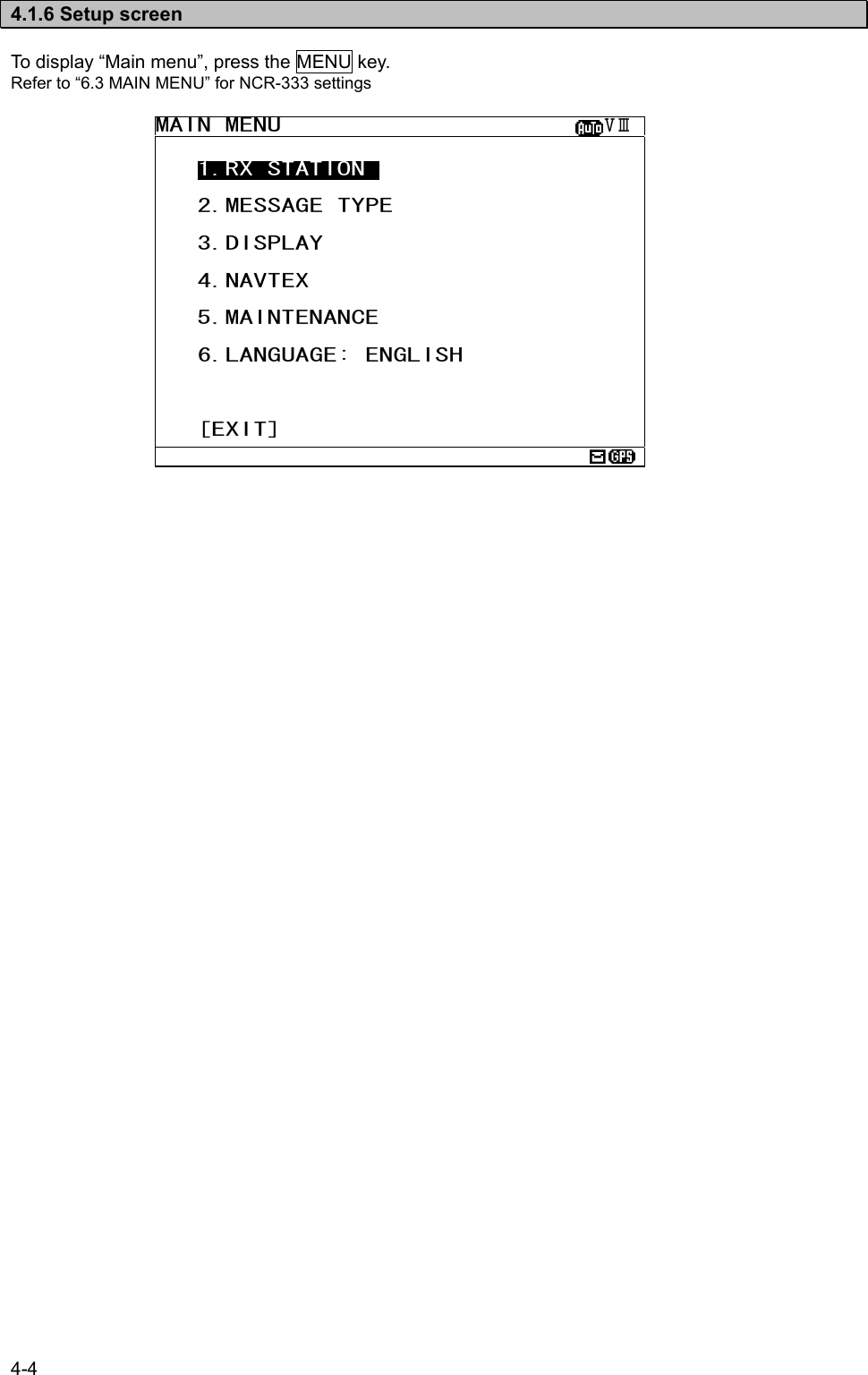 4-4   4.1.6 Setup screen  To display “Main menu”, press the MENU key. Refer to “6.3 MAIN MENU” for NCR-333 settings                         MAIN MENU                       ⅤⅢ    1.RX STATION_     2.MESSAGE TYPE     3.DISPLAY     4.NAVTEX     5.MAINTENANCE     6.LANGUAGE: ENGLISH       [EXIT]  