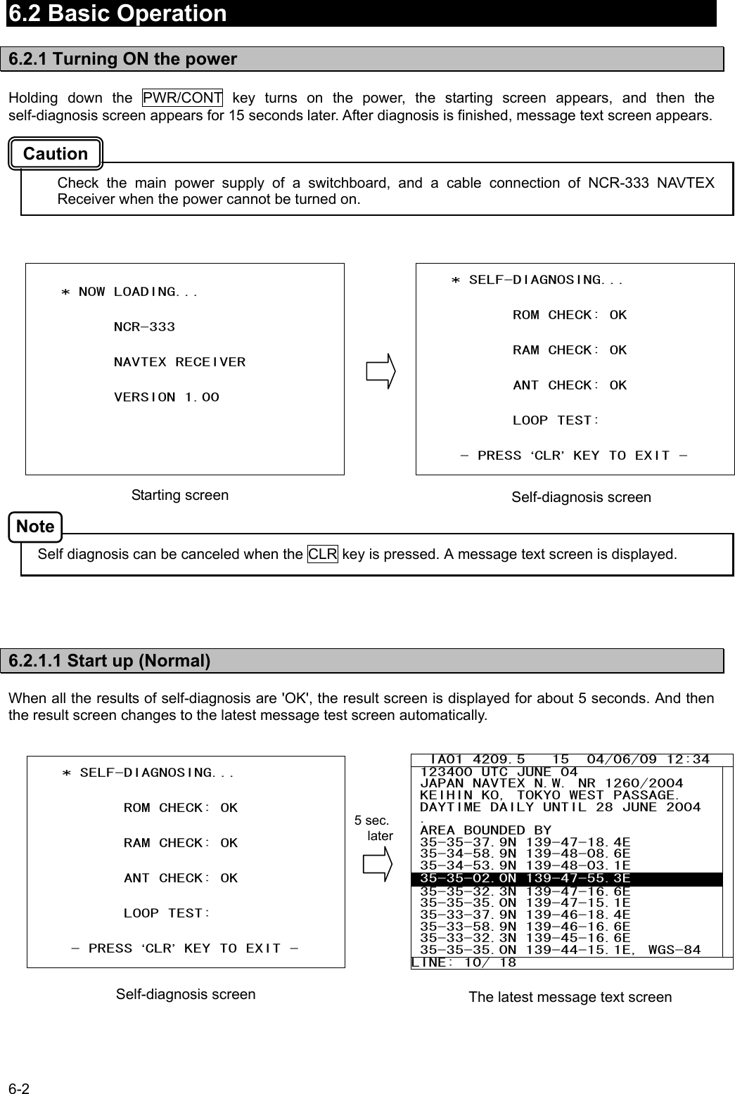 6-2  6.2 Basic Operation  6.2.1 Turning ON the power  Holding down the PWR/CONT key turns on the power, the starting screen appears, and then the self-diagnosis screen appears for 15 seconds later. After diagnosis is finished, message text screen appears.    Check the main power supply of a switchboard, and a cable connection of NCR-333 NAVTEX Receiver when the power cannot be turned on.                     Self diagnosis can be canceled when the CLR key is pressed. A message text screen is displayed.      6.2.1.1 Start up (Normal)  When all the results of self-diagnosis are &apos;OK&apos;, the result screen is displayed for about 5 seconds. And then the result screen changes to the latest message test screen automatically.                       * SELF-DIAGNOSING...              ROM CHECK: OK              RAM CHECK: OK              ANT CHECK: OK              LOOP TEST:         - PRESS ‘CLR’ KEY TO EXIT -        * NOW LOADING...             NCR-333                    NAVTEX RECEIVER             VERSION 1.00         IA01 4209.5   15  04/06/09 12:34  123400 UTC JUNE 04  JAPAN NAVTEX N.W. NR 1260/2004  KEIHIN KO, TOKYO WEST PASSAGE.  DAYTIME DAILY UNTIL 28 JUNE 2004  .  AREA BOUNDED BY  35-35-37.9N 139-47-18.4E  35-34-58.9N 139-48-08.6E  35-34-53.9N 139-48-03.1E  35-35-02.0N 139-47-55.3E  35-35-32.3N 139-47-16.6E  35-35-35.0N 139-47-15.1E  35-33-37.9N 139-46-18.4E  35-33-58.9N 139-46-16.6E  35-33-32.3N 139-45-16.6E  35-35-35.0N 139-44-15.1E, WGS-84 LINE: 10/ 18           Starting screen  Self-diagnosis screen The latest message text screen Caution Note      * SELF-DIAGNOSING...              ROM CHECK: OK              RAM CHECK: OK              ANT CHECK: OK              LOOP TEST:         - PRESS ‘CLR’ KEY TO EXIT -  Self-diagnosis screen 5 sec.   later 