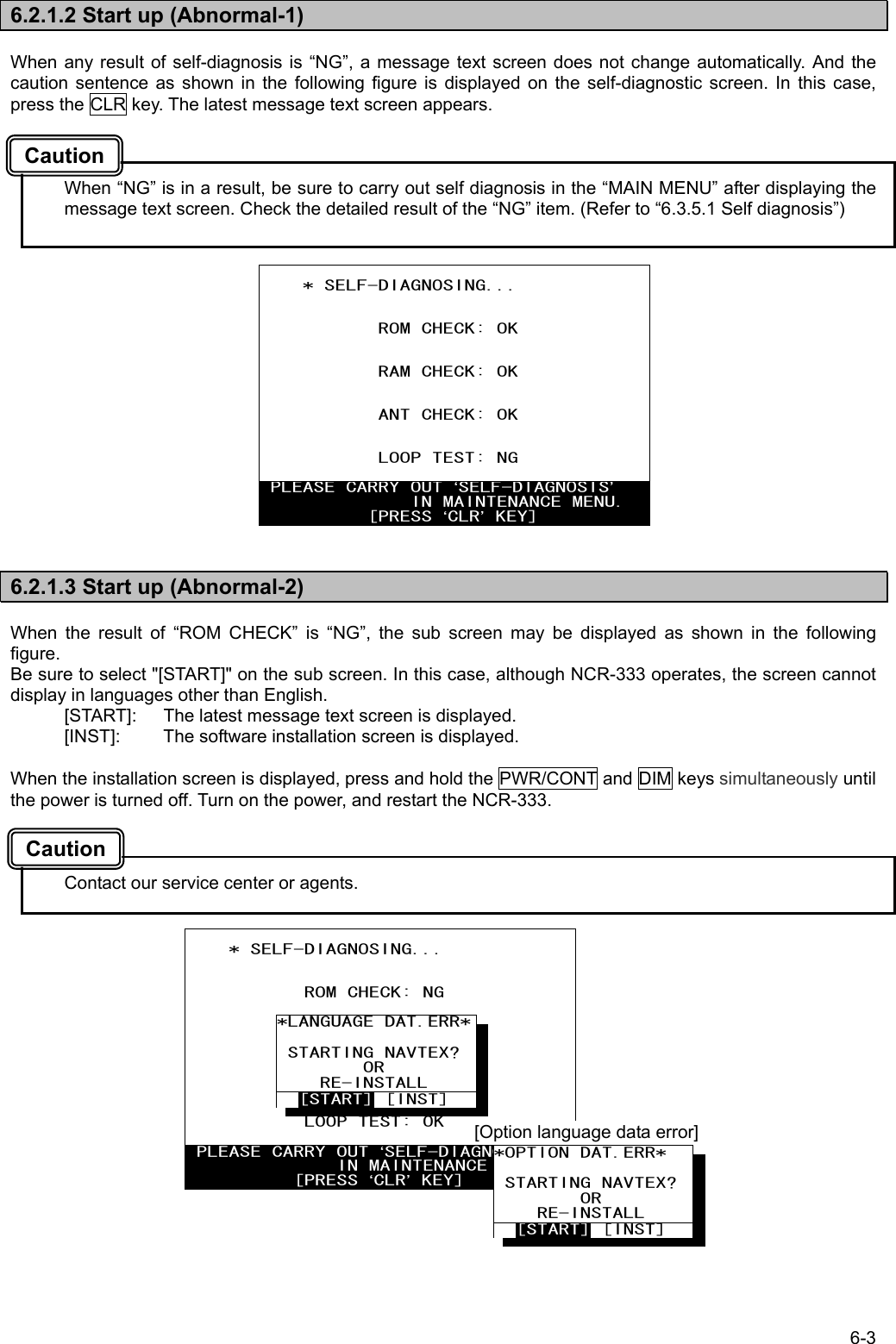 6-3  6.2.1.2 Start up (Abnormal-1)  When any result of self-diagnosis is “NG”, a message text screen does not change automatically. And the caution sentence as shown in the following figure is displayed on the self-diagnostic screen. In this case, press the CLR key. The latest message text screen appears.    When “NG” is in a result, be sure to carry out self diagnosis in the “MAIN MENU” after displaying the message text screen. Check the detailed result of the “NG” item. (Refer to “6.3.5.1 Self diagnosis”)                  6.2.1.3 Start up (Abnormal-2)  When the result of “ROM CHECK” is “NG”, the sub screen may be displayed as shown in the following figure. Be sure to select &quot;[START]&quot; on the sub screen. In this case, although NCR-333 operates, the screen cannot display in languages other than English. [START]:  The latest message text screen is displayed. [INST]:  The software installation screen is displayed.  When the installation screen is displayed, press and hold the PWR/CONT and DIM keys simultaneously until the power is turned off. Turn on the power, and restart the NCR-333.    Contact our service center or agents.             * SELF-DIAGNOSING...              ROM CHECK: OK              RAM CHECK: OK              ANT CHECK: OK              LOOP TEST: NG   PLEASE CARRY OUT ‘SELF-DIAGNOSIS’               IN MAINTENANCE MENU.           [PRESS ‘CLR’ KEY]      * SELF-DIAGNOSING...              ROM CHECK: NG              RAM CHECK: OK              ANT CHECK: OK              LOOP TEST: OK   PLEASE CARRY OUT ‘SELF-DIAGNOSIS’               IN MAINTENANCE MENU.           [PRESS ‘CLR’ KEY] *OPTION DAT.ERR*  STARTING NAVTEX?         OR     RE-INSTALL   [START] [INST]  [Option language data error] *LANGUAGE DAT.ERR* STARTING NAVTEX?        OR     RE-INSTALL   [START] [INST] Caution Caution 