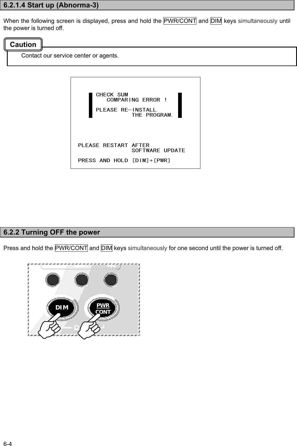 6-4  6.2.1.4 Start up (Abnorma-3)  When the following screen is displayed, press and hold the PWR/CONT and DIM keys simultaneously until the power is turned off.    Contact our service center or agents.                       6.2.2 Turning OFF the power  Press and hold the PWR/CONT and DIM keys simultaneously for one second until the power is turned off.                          _ CHECK SUM              _      _    COMPARING ERROR !   _      _                        _      _ PLEASE RE-INSTALL      _      _           THE PROGRAM. _        PLEASE RESTART AFTER                  SOFTWARE UPDATE    PRESS AND HOLD [DIM]+[PWR]  Caution DIM  PWR CONT 