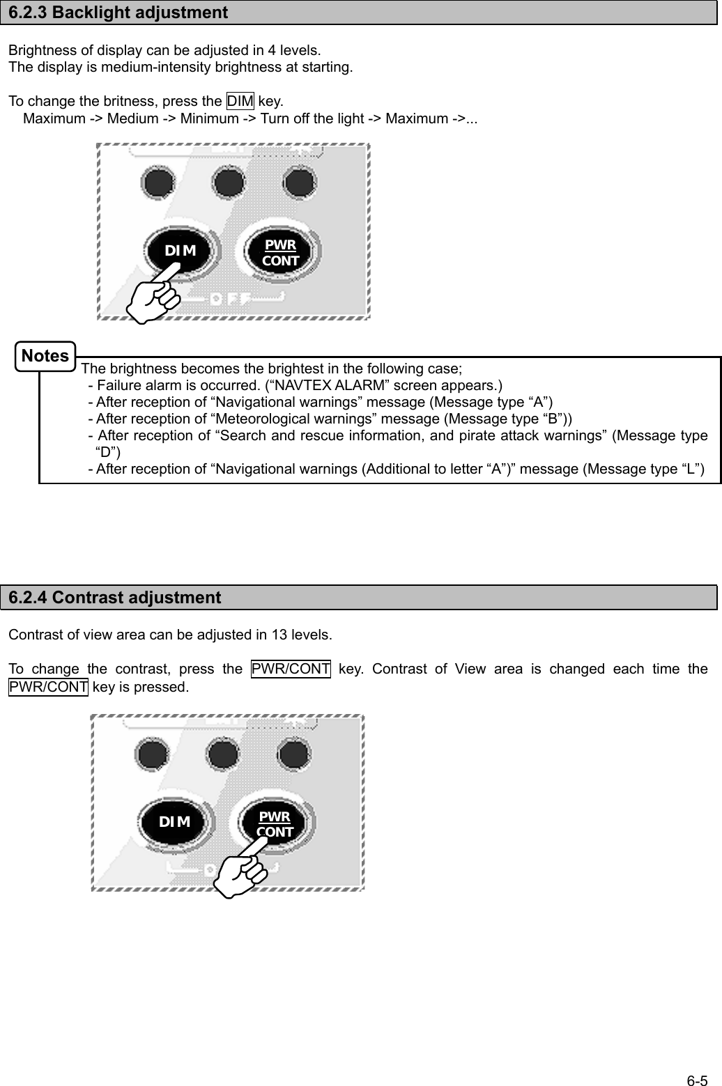 6-5  6.2.3 Backlight adjustment  Brightness of display can be adjusted in 4 levels. The display is medium-intensity brightness at starting.  To change the britness, press the DIM key.  Maximum -&gt; Medium -&gt; Minimum -&gt; Turn off the light -&gt; Maximum -&gt;...               The brightness becomes the brightest in the following case;   - Failure alarm is occurred. (“NAVTEX ALARM” screen appears.)   - After reception of “Navigational warnings” message (Message type “A”)   - After reception of “Meteorological warnings” message (Message type “B”))   - After reception of “Search and rescue information, and pirate attack warnings” (Message type “D”)   - After reception of “Navigational warnings (Additional to letter “A”)” message (Message type “L”)       6.2.4 Contrast adjustment  Contrast of view area can be adjusted in 13 levels.  To change the contrast, press the PWR/CONT key. Contrast of View area is changed each time the PWR/CONT key is pressed.               Notes DIM  PWRCONTDIM PWRCONT