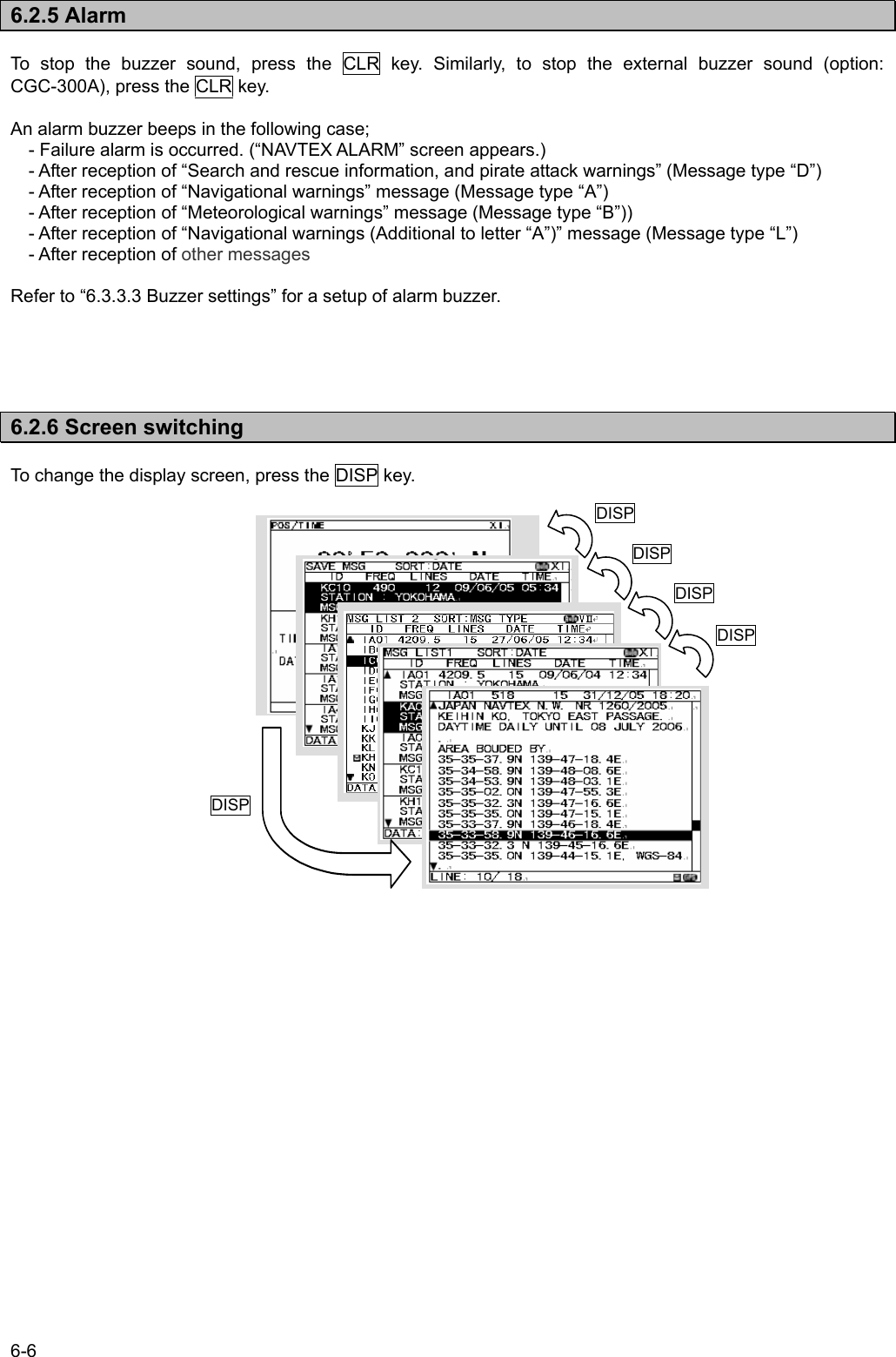 6-6  6.2.5 Alarm  To stop the buzzer sound, press the CLR key. Similarly, to stop the external buzzer sound (option: CGC-300A), press the CLR key.  An alarm buzzer beeps in the following case;     - Failure alarm is occurred. (“NAVTEX ALARM” screen appears.)     - After reception of “Search and rescue information, and pirate attack warnings” (Message type “D”)     - After reception of “Navigational warnings” message (Message type “A”)     - After reception of “Meteorological warnings” message (Message type “B”))     - After reception of “Navigational warnings (Additional to letter “A”)” message (Message type “L”)   - After reception of other messages  Refer to “6.3.3.3 Buzzer settings” for a setup of alarm buzzer.      6.2.6 Screen switching  To change the display screen, press the DISP key.                    DISP DISP DISP DISP DISP 