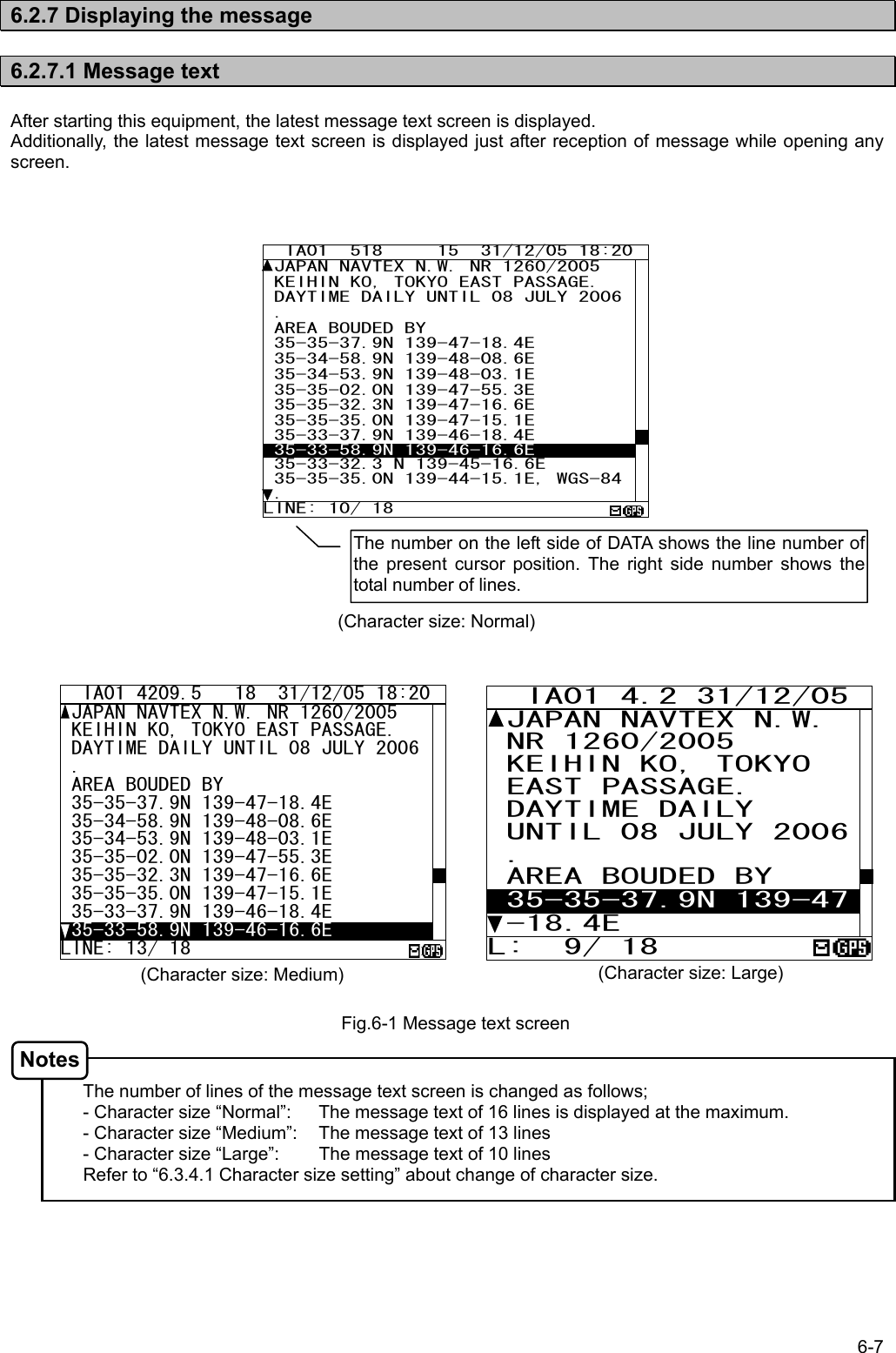 6-7  6.2.7 Displaying the message  6.2.7.1 Message text  After starting this equipment, the latest message text screen is displayed. Additionally, the latest message text screen is displayed just after reception of message while opening any screen.                                        The number of lines of the message text screen is changed as follows; - Character size “Normal”:  The message text of 16 lines is displayed at the maximum. - Character size “Medium”:  The message text of 13 lines - Character size “Large”:  The message text of 10 lines     Refer to “6.3.4.1 Character size setting” about change of character size.  Fig.6-1 Message text screen   IA01 4209.5   18  31/12/05 18:20 JAPAN NAVTEX N.W. NR 1260/2005  KEIHIN KO, TOKYO EAST PASSAGE.  DAYTIME DAILY UNTIL 08 JULY 2006 .  AREA BOUDED BY  35-35-37.9N 139-47-18.4E  35-34-58.9N 139-48-08.6E  35-34-53.9N 139-48-03.1E 35-35-02.0N 139-47-55.3E 35-35-32.3N 139-47-16.6E  35-35-35.0N 139-47-15.1E  35-33-37.9N 139-46-18.4E  35-33-58.9N 139-46-16.6E LINE: 13/ 18   IA01 4.2 31/12/05  JAPAN NAVTEX N.W. NR 1260/2005  KEIHIN KO, TOKYO  EAST PASSAGE.  DAYTIME DAILY  UNTIL 08 JULY 2006 .  AREA BOUDED BY  35-35-37.9N 139-47 -18.4E L:  9/ 18 (Character size: Medium)  (Character size: Large) (Character size: Normal) Notes The number on the left side of DATA shows the line number of the present cursor position. The right side number shows the total number of lines.   IA01  518     15  31/12/05 18:20 JAPAN NAVTEX N.W. NR 1260/2005  KEIHIN KO, TOKYO EAST PASSAGE.  DAYTIME DAILY UNTIL 08 JULY 2006 .  AREA BOUDED BY  35-35-37.9N 139-47-18.4E  35-34-58.9N 139-48-08.6E  35-34-53.9N 139-48-03.1E 35-35-02.0N 139-47-55.3E 35-35-32.3N 139-47-16.6E  35-35-35.0N 139-47-15.1E  35-33-37.9N 139-46-18.4E  35-33-58.9N 139-46-16.6E  35-33-32.3 N 139-45-16.6E 35-35-35.0N 139-44-15.1E, WGS-84. LINE: 10/ 18 