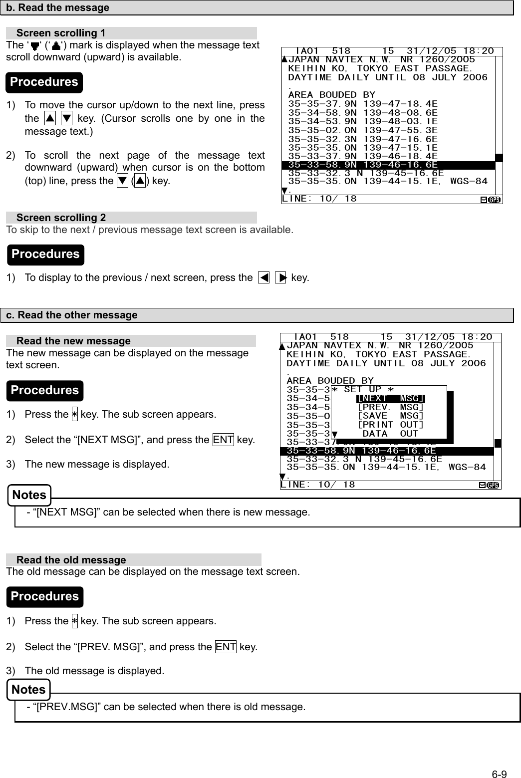 6-9  b. Read the message    Screen scrolling 1                              The ‘  ‘ (‘  ‘) mark is displayed when the message text             scroll downward (upward) is available.    1)  To move the cursor up/down to the next line, press the  ▲  ▼ key. (Cursor scrolls one by one in the message text.)  2)  To scroll the next page of the message text downward (upward) when cursor is on the bottom (top) line, press the ▼ (▲) key.     Screen scrolling 2                              To skip to the next / previous message text screen is available.    1)  To display to the previous / next screen, press the              key.   c. Read the other message    Read the new message                         The new message can be displayed on the message text screen.    1) Press the * key. The sub screen appears.  2)  Select the “[NEXT MSG]”, and press the ENT key.  3)  The new message is displayed.    - “[NEXT MSG]” can be selected when there is new message.      Read the old message                           The old message can be displayed on the message text screen.    1) Press the * key. The sub screen appears.  2)  Select the “[PREV. MSG]”, and press the ENT key.    3)  The old message is displayed.   - “[PREV.MSG]” can be selected when there is old message.    IA01  518     15  31/12/05 18:20 JAPAN NAVTEX N.W. NR 1260/2005  KEIHIN KO, TOKYO EAST PASSAGE.  DAYTIME DAILY UNTIL 08 JULY 2006 .  AREA BOUDED BY  35-35-37.9N 139-47-18.4E  35-34-58.9N 139-48-08.6E  35-34-53.9N 139-48-03.1E 35-35-02.0N 139-47-55.3E 35-35-32.3N 139-47-16.6E  35-35-35.0N 139-47-15.1E  35-33-37.9N 139-46-18.4E  35-33-58.9N 139-46-16.6E  35-33-32.3 N 139-45-16.6E 35-35-35.0N 139-44-15.1E, WGS-84. LINE: 10/ 18   IA01  518     15  31/12/05 18:20 JAPAN NAVTEX N.W. NR 1260/2005  KEIHIN KO, TOKYO EAST PASSAGE.  DAYTIME DAILY UNTIL 08 JULY 2006 .  AREA BOUDED BY  35-35-37.9N 139-47-18.4E  35-34-58.9N 139-48-08.6E  35-34-53.9N 139-48-03.1E 35-35-02.0N 139-47-55.3E 35-35-32.3N 139-47-16.6E  35-35-35.0N 139-47-15.1E  35-33-37.9N 139-46-18.4E  35-33-58.9N 139-46-16.6E  35-33-32.3 N 139-45-16.6E 35-35-35.0N 139-44-15.1E, WGS-84. LINE: 10/ 18 * SET UP *     [NEXT  MSG]     [PREV. MSG]     [SAVE  MSG]     [PRINT OUT]      DATA  OUT Procedures Procedures Procedures Notes Notes Procedures 