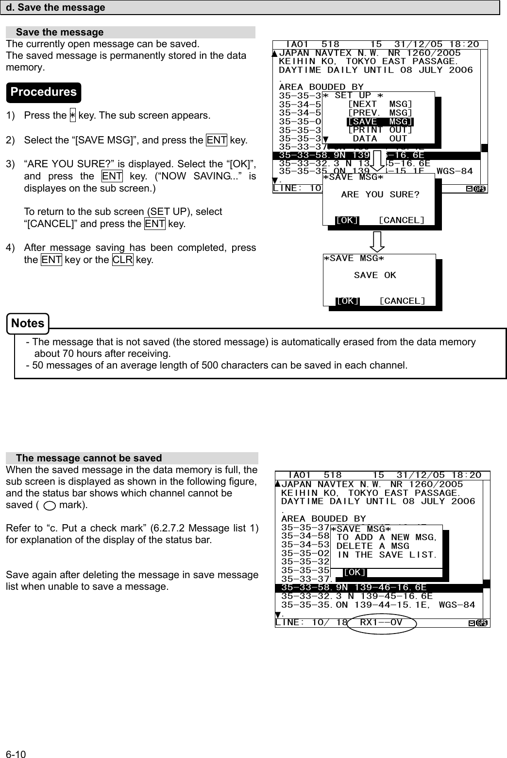 6-10  d. Save the message    Save the message                               The currently open message can be saved. The saved message is permanently stored in the data memory.    1) Press the * key. The sub screen appears.  2)  Select the “[SAVE MSG]”, and press the ENT key.  3)  “ARE YOU SURE?” is displayed. Select the “[OK]”, and press the ENT key. (“NOW SAVING...” is displayes on the sub screen.)  To return to the sub screen (SET UP), select “[CANCEL]” and press the ENT key.  4)  After message saving has been completed, press the ENT key or the CLR key.       - The message that is not saved (the stored message) is automatically erased from the data memory about 70 hours after receiving. - 50 messages of an average length of 500 characters can be saved in each channel.          The message cannot be saved                    When the saved message in the data memory is full, the sub screen is displayed as shown in the following figure, and the status bar shows which channel cannot be saved (    mark).  Refer to “c. Put a check mark” (6.2.7.2 Message list 1) for explanation of the display of the status bar.   Save again after deleting the message in save message list when unable to save a message.      IA01  518     15  31/12/05 18:20 JAPAN NAVTEX N.W. NR 1260/2005  KEIHIN KO, TOKYO EAST PASSAGE.  DAYTIME DAILY UNTIL 08 JULY 2006 .  AREA BOUDED BY  35-35-37.9N 139-47-18.4E  35-34-58.9N 139-48-08.6E  35-34-53.9N 139-48-03.1E 35-35-02.0N 139-47-55.3E 35-35-32.3N 139-47-16.6E  35-35-35.0N 139-47-15.1E  35-33-37.9N 139-46-18.4E  35-33-58.9N 139-46-16.6E  35-33-32.3 N 139-45-16.6E 35-35-35.0N 139-44-15.1E, WGS-84. LINE: 10/ 18  RX1--OV   *SAVE MSG*          TO ADD A NEW MSG,  DELETE A MSG  IN THE SAVE LIST.    [OK]   IA01  518     15  31/12/05 18:20 JAPAN NAVTEX N.W. NR 1260/2005  KEIHIN KO, TOKYO EAST PASSAGE.  DAYTIME DAILY UNTIL 08 JULY 2006 .  AREA BOUDED BY  35-35-37.9N 139-47-18.4E  35-34-58.9N 139-48-08.6E  35-34-53.9N 139-48-03.1E 35-35-02.0N 139-47-55.3E 35-35-32.3N 139-47-16.6E  35-35-35.0N 139-47-15.1E  35-33-37.9N 139-46-18.4E  35-33-58.9N 139-46-16.6E  35-33-32.3 N 139-45-16.6E 35-35-35.0N 139-44-15.1E, WGS-84. LINE: 10/ 18 * SET UP *     [NEXT  MSG]     [PREV. MSG]     [SAVE  MSG]     [PRINT OUT]      DATA  OUT *SAVE MSG*               SAVE OK     [OK]   [CANCEL] *SAVE MSG*             ARE YOU SURE?     [OK]   [CANCEL] Procedures Notes 