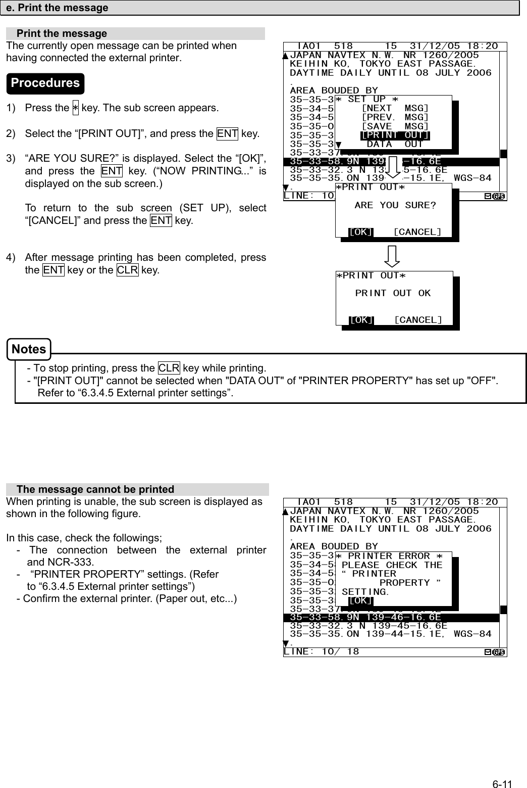 6-11  e. Print the message    Print the message                               The currently open message can be printed when having connected the external printer.    1) Press the * key. The sub screen appears.  2)  Select the “[PRINT OUT]”, and press the ENT key.    3)  “ARE YOU SURE?” is displayed. Select the “[OK]”, and press the ENT key. (“NOW PRINTING...” is displayed on the sub screen.)  To return to the sub screen (SET UP), select “[CANCEL]” and press the ENT key.   4)  After message printing has been completed, press the ENT key or the CLR key.        - To stop printing, press the CLR key while printing. - &quot;[PRINT OUT]&quot; cannot be selected when &quot;DATA OUT&quot; of &quot;PRINTER PROPERTY&quot; has set up &quot;OFF&quot;. Refer to “6.3.4.5 External printer settings”.          The message cannot be printed                   When printing is unable, the sub screen is displayed as shown in the following figure.  In this case, check the followings;   - The connection between the external printer                        and NCR-333.   -  “PRINTER PROPERTY” settings. (Refer                        to “6.3.4.5 External printer settings”)     - Confirm the external printer. (Paper out, etc...)        IA01  518     15  31/12/05 18:20 JAPAN NAVTEX N.W. NR 1260/2005  KEIHIN KO, TOKYO EAST PASSAGE.  DAYTIME DAILY UNTIL 08 JULY 2006 .  AREA BOUDED BY  35-35-37.9N 139-47-18.4E  35-34-58.9N 139-48-08.6E  35-34-53.9N 139-48-03.1E 35-35-02.0N 139-47-55.3E 35-35-32.3N 139-47-16.6E  35-35-35.0N 139-47-15.1E  35-33-37.9N 139-46-18.4E  35-33-58.9N 139-46-16.6E  35-33-32.3 N 139-45-16.6E 35-35-35.0N 139-44-15.1E, WGS-84. LINE: 10/ 18 * PRINTER ERROR *  PLEASE CHECK THE  “ PRINTER        PROPERTY ” SETTING.   [OK]   IA01  518     15  31/12/05 18:20 JAPAN NAVTEX N.W. NR 1260/2005  KEIHIN KO, TOKYO EAST PASSAGE.  DAYTIME DAILY UNTIL 08 JULY 2006 .  AREA BOUDED BY  35-35-37.9N 139-47-18.4E  35-34-58.9N 139-48-08.6E  35-34-53.9N 139-48-03.1E 35-35-02.0N 139-47-55.3E 35-35-32.3N 139-47-16.6E  35-35-35.0N 139-47-15.1E  35-33-37.9N 139-46-18.4E  35-33-58.9N 139-46-16.6E  35-33-32.3 N 139-45-16.6E 35-35-35.0N 139-44-15.1E, WGS-84. LINE: 10/ 18 * SET UP *     [NEXT  MSG]     [PREV. MSG]     [SAVE  MSG]     [PRINT OUT]      DATA  OUT *PRINT OUT*            ARE YOU SURE?     [OK]   [CANCEL] *PRINT OUT*     PRINT OUT OK     [OK]   [CANCEL] Procedures Notes 