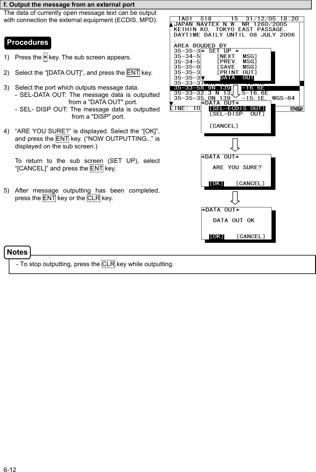 6-12  f. Output the message from an external port The data of currently open message text can be output with connection the external equipment (ECDIS, MPD).     1) Press the * key. The sub screen appears.  2)  Select the “[DATA OUT]”, and press the ENT key.    3)  Select the port which outputs message data. - SEL-DATA OUT: The message data is outputted                                              from a &quot;DATA OUT&quot; port. - SEL- DISP OUT: The message data is outputted                                             from a &quot;DISP&quot; port.  4)  “ARE YOU SURE?” is displayed. Select the “[OK]”, and press the ENT key. (“NOW OUTPUTTING...” is displayed on the sub screen.)  To return to the sub screen (SET UP), select “[CANCEL]” and press the ENT key.   5)  After message outputting has been completed, press the ENT key or the CLR key.         - To stop outputting, press the CLR key while outputting.         IA01  518     15  31/12/05 18:20 JAPAN NAVTEX N.W. NR 1260/2005  KEIHIN KO, TOKYO EAST PASSAGE.  DAYTIME DAILY UNTIL 08 JULY 2006 .  AREA BOUDED BY  35-35-37.9N 139-47-18.4E  35-34-58.9N 139-48-08.6E  35-34-53.9N 139-48-03.1E 35-35-02.0N 139-47-55.3E 35-35-32.3N 139-47-16.6E  35-35-35.0N 139-47-15.1E  35-33-37.9N 139-46-18.4E  35-33-58.9N 139-46-16.6E  35-33-32.3 N 139-45-16.6E 35-35-35.0N 139-44-15.1E, WGS-84. LINE: 10/ 18 * SET UP *     [NEXT  MSG]     [PREV. MSG]     [SAVE  MSG]     [PRINT OUT]      DATA  OUT *DATA OUT*     ARE YOU SURE?     [OK]   [CANCEL] *DATA OUT*     DATA OUT OK     [OK]   [CANCEL] *DATA OUT*           [SEL-ECDIS OUT]   [SEL-DISP  OUT]      [CANCEL] Procedures Notes 