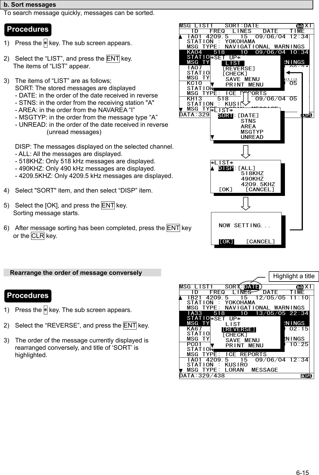 6-15  b. Sort messages To search message quickly, messages can be sorted.    1) Press the * key. The sub screen appears.  2)  Select the “LIST”, and press the ENT key.       The items of “LIST” appear.  3)  The items of “LIST” are as follows; SORT: The stored messages are displayed - DATE: in the order of the date received in reverse - STNS: in the order from the receiving station &quot;A&quot; - AREA: in the order from the NAVAREA “I” - MSGTYP: in the order from the message type “A” - UNREAD: in the order of the date received in reverse (unread messages)  DISP: The messages displayed on the selected channel. - ALL: All the messages are displayed. - 518KHZ: Only 518 kHz messages are displayed. - 490KHZ: Only 490 kHz messages are displayed. - 4209.5KHZ: Only 4209.5 kHz messages are displayed.  4)  Select &quot;SORT&quot; item, and then select “DISP” item.  5)  Select the [OK], and press the ENT key.    Sorting message starts.  6)  After message sorting has been completed, press the ENT key    or the CLR key.         Rearrange the order of message conversely                 1) Press the * key. The sub screen appears.  2)  Select the “REVERSE”, and press the ENT key.  3)  The order of the message currently displayed is rearranged conversely, and title of ‘SORT’ is highlighted.     MSG LIST1   SORT:DATE            XI   ID   FREQ  LINES   DATE   TIME   IA01 4209.5   15  09/06/04 12:34  STATION : YOKOHAMA   MSG TYPE: NAVIGATIONAL WARNINGS  KA04   518    10  09/06/04 10:34  STATION : KUSIRO   MSG TYPE: NAVIGATIONAL WARNINGS  IA07   490    20  04/06/09 09:34  STATION : YOKOHAMA   MSG TYPE: NAVIGATIONAL WARNINGS  KC10   490    12  04/06/09 05:34  STATION : YOKOHAMA   MSG TYPE: ICE REPORTS   KH13    518    5  09/06/04 05:34  STATION : KUSIRO   MSG TYPE: LORAN  MESSAGE DATA:329/438 *SET UP*     LIST_    [REVERSE]    [CHECK]     SAVE MENU     PRINT MENU *LIST*   SORT:[DATE]         STNS         AREA         MSGTYP         UNREAD *LIST*   DISP:[ALL]         518KHZ         490KHZ         4209.5KHZ   [OK]   [CANCEL]             NOW SETTING...     [OK]   [CANCEL] MSG LIST1   SORT:DATE            XI   ID   FREQ  LINES   DATE   TIME   IB21 4209.5   15  12/05/05 11:10  STATION : YOKOHAMA   MSG TYPE: NAVIGATIONAL WARNINGS  IA33   518    10  13/05/05 22:34  STATION : KUSIRO   MSG TYPE: NAVIGATIONAL WARNINGS  KA67   490    20  04/06/09 02:15  STATION : YOKOHAMA   MSG TYPE: NAVIGATIONAL WARNINGS  PC01   490    12  04/06/09 10:25  STATION : YOKOHAMA   MSG TYPE: ICE REPORTS   IA01 4209.5   15  09/06/04 12:34  STATION : KUSIRO   MSG TYPE: LORAN  MESSAGE DATA:329/438 *SET UP*     LIST    [REVERSE]    [CHECK]     SAVE MENU     PRINT MENU Highlight a titleProcedures Procedures 
