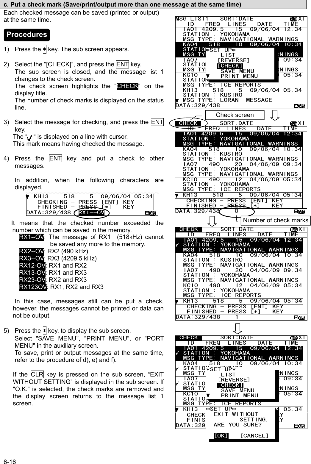 6-16  c. Put a check mark (Save/print/output more than one message at the same time) Each checked message can be saved (printed or output) at the same time.    1) Press the * key. The sub screen appears.  2)  Select the “[CHECK]”, and press the ENT key.   The sub screen is closed, and the message list 1 changes to the check screen. The check screen highlights the &quot;CHECK&quot; on the display title. The number of check marks is displayed on the status line.  3)  Select the message for checking, and press the ENT key. The “    “ is displayed on a line with cursor. This mark means having checked the message.  4)  Press the ENT key and put a check to other messages.  In addition, when the following characters are displayed,      It  means  that  the  checked  number  exceeded  the                                number which can be saved in the memory.   RX1--OV: The message of RX1 (518kHz) cannot be saved any more to the memory.      RX2--OV: RX2 (490 kHz)      RX3--OV: RX3 (4209.5 kHz)      RX12-OV: RX1 and RX2      RX13-OV: RX1 and RX3      RX23-OV: RX2 and RX3      RX123OV: RX1, RX2 and RX3    In this case, messages still can be put a check, however, the messages cannot be printed or data can not be output.  5) Press the * key, to display the sub screen. Select &quot;SAVE MENU&quot;, &quot;PRINT MENU&quot;, or &quot;PORT MENU&quot; in the auxiliary screen. To save, print or output messages at the same time, refer to the procedure of d), e) and f).  If the CLR key is pressed on the sub screen, “EXIT                                       WITHOUT SETTING” is displayed in the sub screen. If &quot;O.K.&quot; is selected, the check marks are removed and the display screen returns to the message list 1 screen.    KH13    518    5  09/06/04 05:34   CHECKING - PRESS [ENT] KEY    FINISHED - PRESS [*]   KEY DATA:329/438  RX1--OV MSG LIST1   SORT:DATE            XI   ID   FREQ  LINES   DATE   TIME   IA01 4209.5   15  09/06/04 12:34  STATION : YOKOHAMA   MSG TYPE: NAVIGATIONAL WARNINGS  KA04   518    10  09/06/04 10:34  STATION : KUSIRO   MSG TYPE: NAVIGATIONAL WARNINGS  IA07   490    20  04/06/09 09:34  STATION : YOKOHAMA   MSG TYPE: NAVIGATIONAL WARNINGS  KC10   490    12  04/06/09 05:34  STATION : YOKOHAMA   MSG TYPE: ICE REPORTS   KH13    518    5  09/06/04 05:34  STATION : KUSIRO   MSG TYPE: LORAN  MESSAGE DATA:329/438 *SET UP*     LIST_    [REVERSE]    [CHECK]     SAVE MENU     PRINT MENU  CHECK      SORT:DATE            XI   ID   FREQ  LINES   DATE   TIME   IA01 4209.5   15  09/06/04 12:34  STATION : YOKOHAMA   MSG TYPE: NAVIGATIONAL WARNINGS  KA04   518    10  09/06/04 10:34  STATION : KUSIRO   MSG TYPE: NAVIGATIONAL WARNINGS  IA07   490    20  04/06/09 09:34  STATION : YOKOHAMA   MSG TYPE: NAVIGATIONAL WARNINGS  KC10   490    12  04/06/09 05:34  STATION : YOKOHAMA   MSG TYPE: ICE REPORTS   KH13    518    5  09/06/04 05:34   CHECKING - PRESS [ENT] KEY    FINISHED - PRESS [*]   KEY DATA:329/438    0  CHECK      SORT:DATE            XI   ID   FREQ  LINES   DATE   TIME   IA01 4209.5   15  09/06/04 12:34  STATION : YOKOHAMA   MSG TYPE: NAVIGATIONAL WARNINGS  KA04   518    10  09/06/04 10:34  STATION : KUSIRO   MSG TYPE: NAVIGATIONAL WARNINGS  IA07   490    20  04/06/09 09:34  STATION : YOKOHAMA   MSG TYPE: NAVIGATIONAL WARNINGS  KC10   490    12  04/06/09 05:34  STATION : YOKOHAMA   MSG TYPE: ICE REPORTS   KH13    518    5  09/06/04 05:34   CHECKING - PRESS [ENT] KEY    FINISHED - PRESS [*]   KEY DATA:329/438    1   CHECK      SORT:DATE            XI   ID   FREQ  LINES   DATE   TIME   IA01 4209.5   15  09/06/04 12:34  STATION : YOKOHAMA   MSG TYPE: NAVIGATIONAL WARNINGS  KA04   518    10  09/06/04 10:34  STATION : KUSIRO   MSG TYPE: NAVIGATIONAL WARNINGS  IA07   490    20  04/06/09 09:34  STATION : YOKOHAMA   MSG TYPE: NAVIGATIONAL WARNINGS  KC10   490    12  04/06/09 05:34  STATION : YOKOHAMA   MSG TYPE: ICE REPORTS   KH13    518    5  09/06/04 05:34   CHECKING - PRESS [ENT] KEY    FINISHED - PRESS [*]   KEY DATA:329/438    3  *SET UP*     LIST    [REVERSE]    [CHECK]     SAVE MENU     PRINT MENU Number of check marksCheck screen *SET UP*   EXIT WITHOUT          SETTING.   ARE YOU SURE?     [OK]   [CANCEL] Procedures 