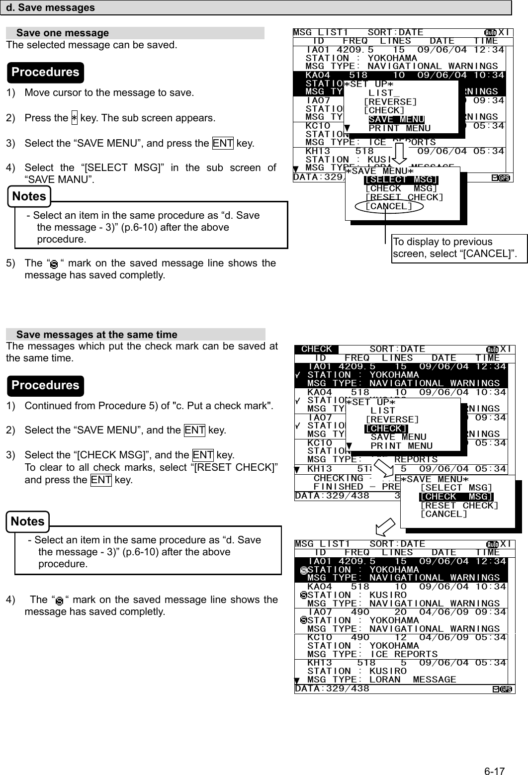 6-17  d. Save messages    Save one message                               The selected message can be saved.    1)  Move cursor to the message to save.  2) Press the * key. The sub screen appears.  3)  Select the “SAVE MENU”, and press the ENT key.  4)  Select the “[SELECT MSG]” in the sub screen of “SAVE MANU”.   - Select an item in the same procedure as “d. Save                                            the message - 3)” (p.6-10) after the above procedure.  5)  The “  “ mark on the saved message line shows the message has saved completly.       Save messages at the same time                  The messages which put the check mark can be saved at the same time.    1)  Continued from Procedure 5) of &quot;c. Put a check mark&quot;.  2)  Select the “SAVE MENU”, and the ENT key.  3)  Select the “[CHECK MSG]”, and the ENT key. To clear to all check marks, select “[RESET CHECK]” and press the ENT key.     - Select an item in the same procedure as “d. Save                                             the message - 3)” (p.6-10) after the above procedure.   4)   The “    “ mark on the saved message line shows the message has saved completly.   MSG LIST1   SORT:DATE            XI   ID   FREQ  LINES   DATE   TIME   IA01 4209.5   15  09/06/04 12:34  STATION : YOKOHAMA   MSG TYPE: NAVIGATIONAL WARNINGS  KA04   518    10  09/06/04 10:34  STATION : KUSIRO   MSG TYPE: NAVIGATIONAL WARNINGS  IA07   490    20  04/06/09 09:34  STATION : YOKOHAMA   MSG TYPE: NAVIGATIONAL WARNINGS  KC10   490    12  04/06/09 05:34  STATION : YOKOHAMA   MSG TYPE: ICE REPORTS   KH13    518    5  09/06/04 05:34  STATION : KUSIRO   MSG TYPE: LORAN  MESSAGE DATA:329/438 *SET UP*     LIST_    [REVERSE]    [CHECK]     SAVE MENU     PRINT MENU *SAVE MENU*    [SELECT MSG]    [CHECK  MSG]    [RESET CHECK] [CANCEL]     To display to previous screen, select “[CANCEL]”.  CHECK      SORT:DATE            XI   ID   FREQ  LINES   DATE   TIME   IA01 4209.5   15  09/06/04 12:34  STATION : YOKOHAMA   MSG TYPE: NAVIGATIONAL WARNINGS  KA04   518    10  09/06/04 10:34  STATION : KUSIRO   MSG TYPE: NAVIGATIONAL WARNINGS  IA07   490    20  04/06/09 09:34  STATION : YOKOHAMA   MSG TYPE: NAVIGATIONAL WARNINGS  KC10   490    12  04/06/09 05:34  STATION : YOKOHAMA   MSG TYPE: ICE REPORTS   KH13    518    5  09/06/04 05:34   CHECKING - PRESS [ENT] KEY    FINISHED - PRESS [*]   KEY DATA:329/438    3  *SET UP*     LIST    [REVERSE]    [CHECK]     SAVE MENU     PRINT MENU MSG LIST1   SORT:DATE            XI   ID   FREQ  LINES   DATE   TIME   IA01 4209.5   15  09/06/04 12:34  STATION : YOKOHAMA   MSG TYPE: NAVIGATIONAL WARNINGS  KA04   518    10  09/06/04 10:34  STATION : KUSIRO   MSG TYPE: NAVIGATIONAL WARNINGS  IA07   490    20  04/06/09 09:34  STATION : YOKOHAMA   MSG TYPE: NAVIGATIONAL WARNINGS  KC10   490    12  04/06/09 05:34  STATION : YOKOHAMA   MSG TYPE: ICE REPORTS   KH13    518    5  09/06/04 05:34  STATION : KUSIRO   MSG TYPE: LORAN  MESSAGE DATA:329/438 Procedures Notes Procedures Notes *SAVE MENU*    [SELECT MSG]    [CHECK  MSG]    [RESET CHECK] [CANCEL]     