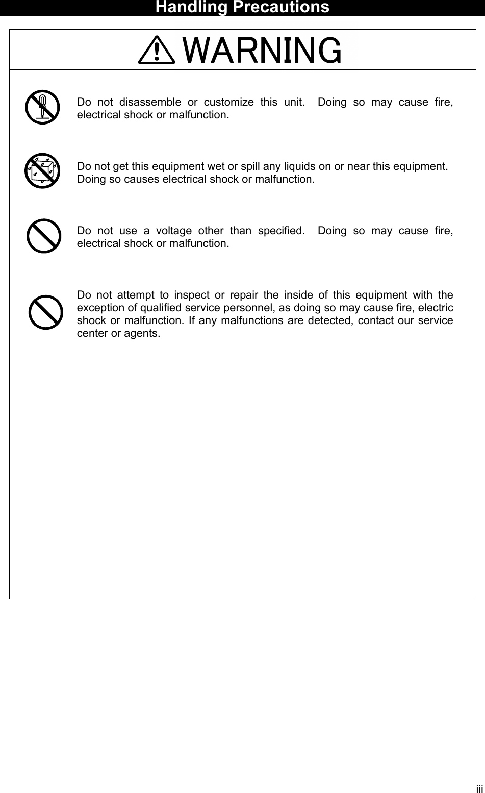 iii WARNING  Handling Precautions     Do not disassemble or customize this unit.  Doing so may cause fire, electrical shock or malfunction.    Do not get this equipment wet or spill any liquids on or near this equipment. Doing so causes electrical shock or malfunction.    Do not use a voltage other than specified.  Doing so may cause fire, electrical shock or malfunction.    Do not attempt to inspect or repair the inside of this equipment with the exception of qualified service personnel, as doing so may cause fire, electric shock or malfunction. If any malfunctions are detected, contact our service center or agents.    