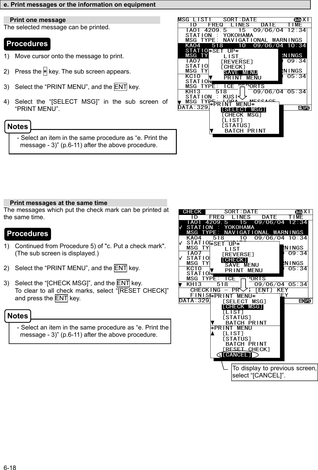 6-18  e. Print messages or the information on equipment    Print one message                               The selected message can be printed.    1)  Move cursor onto the message to print.  2) Press the * key. The sub screen appears.  3)  Select the “PRINT MENU”, and the ENT key.  4)  Select the “[SELECT MSG]” in the sub screen of “PRINT MENU”.    - Select an item in the same procedure as “e. Print the                                     message - 3)” (p.6-11) after the above procedure.          Print messages at the same time                    The messages which put the check mark can be printed at the same time.    1)  Continued from Procedure 5) of &quot;c. Put a check mark&quot;. (The sub screen is displayed.)  2)  Select the “PRINT MENU”, and the ENT key.  3)  Select the “[CHECK MSG]”, and the ENT key. To clear to all check marks, select “[RESET CHECK]” and press the ENT key.    - Select an item in the same procedure as “e. Print the                                     message - 3)” (p.6-11) after the above procedure.  MSG LIST1   SORT:DATE            XI   ID   FREQ  LINES   DATE   TIME   IA01 4209.5   15  09/06/04 12:34  STATION : YOKOHAMA   MSG TYPE: NAVIGATIONAL WARNINGS  KA04   518    10  09/06/04 10:34  STATION : KUSIRO   MSG TYPE: NAVIGATIONAL WARNINGS  IA07   490    20  04/06/09 09:34  STATION : YOKOHAMA   MSG TYPE: NAVIGATIONAL WARNINGS  KC10   490    12  04/06/09 05:34  STATION : YOKOHAMA   MSG TYPE: ICE REPORTS   KH13    518    5  09/06/04 05:34  STATION : KUSIRO   MSG TYPE: LORAN  MESSAGE DATA:329/438 *SET UP*     LIST_    [REVERSE]    [CHECK]     SAVE MENU     PRINT MENU *PRINT MENU*    [SELECT MSG]    [CHECK MSG]    [LIST]    [STATUS]     BATCH PRINT  CHECK      SORT:DATE            XI   ID   FREQ  LINES   DATE   TIME   IA01 4209.5   15  09/06/04 12:34  STATION : YOKOHAMA   MSG TYPE: NAVIGATIONAL WARNINGS  KA04   518    10  09/06/04 10:34  STATION : KUSIRO   MSG TYPE: NAVIGATIONAL WARNINGS  IA07   490    20  04/06/09 09:34  STATION : YOKOHAMA   MSG TYPE: NAVIGATIONAL WARNINGS  KC10   490    12  04/06/09 05:34  STATION : YOKOHAMA   MSG TYPE: ICE REPORTS   KH13    518    5  09/06/04 05:34   CHECKING - PRESS [ENT] KEY    FINISHED - PRESS [*]   KEY DATA:329/438    3  *SET UP*     LIST    [REVERSE]    [CHECK]     SAVE MENU     PRINT MENU *PRINT MENU*    [SELECT MSG]    [CHECK MSG]    [LIST]    [STATUS]     BATCH PRINT *PRINT MENU    [LIST]    [STATUS]     BATCH PRINT    [RESET CHECK] [CANCEL] To display to previous screen, select “[CANCEL]”. Procedures Procedures Notes Notes 