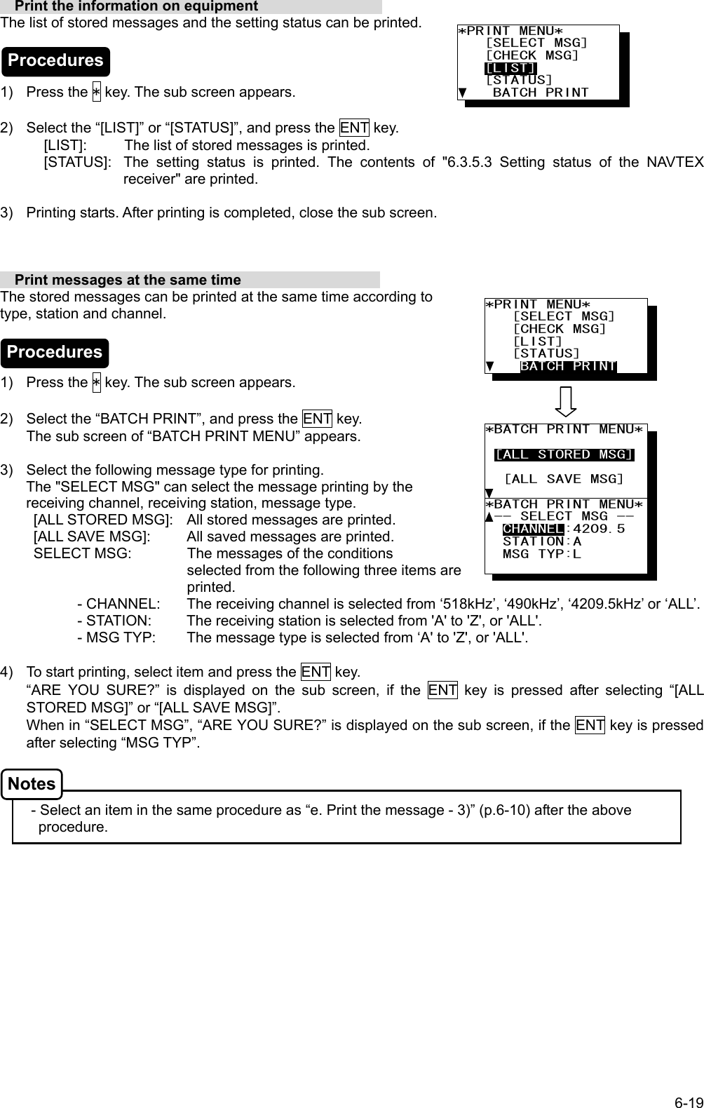 6-19 *PRINT MENU*    [SELECT MSG]    [CHECK MSG]    [LIST]    [STATUS]     BATCH PRINT *BATCH PRINT MENU*  [ALL STORED MSG]    [ALL SAVE MSG]      *BATCH PRINT MENU* -- SELECT MSG --   CHANNEL:4209.5   STATION:A   MSG TYP:L        Print the information on equipment                  The list of stored messages and the setting status can be printed.    1) Press the * key. The sub screen appears.  2)  Select the “[LIST]” or “[STATUS]”, and press the ENT key. [LIST]:  The list of stored messages is printed. [STATUS]:  The setting status is printed. The contents of &quot;6.3.5.3 Setting status of the NAVTEX receiver&quot; are printed.  3)  Printing starts. After printing is completed, close the sub screen.      Print messages at the same time                    The stored messages can be printed at the same time according to         type, station and channel.    1) Press the * key. The sub screen appears.  2)  Select the “BATCH PRINT”, and press the ENT key. The sub screen of “BATCH PRINT MENU” appears.  3)  Select the following message type for printing. The &quot;SELECT MSG&quot; can select the message printing by the receiving channel, receiving station, message type. [ALL STORED MSG]:  All stored messages are printed. [ALL SAVE MSG]:  All saved messages are printed. SELECT MSG:   The messages of the conditions                                    selected from the following three items are printed. - CHANNEL:  The receiving channel is selected from ‘518kHz’, ‘490kHz’, ‘4209.5kHz’ or ‘ALL’. - STATION:  The receiving station is selected from &apos;A&apos; to &apos;Z&apos;, or &apos;ALL&apos;. - MSG TYP:  The message type is selected from ‘A&apos; to &apos;Z&apos;, or &apos;ALL&apos;.  4)  To start printing, select item and press the ENT key. “ARE YOU SURE?” is displayed on the sub screen, if the ENT key is pressed after selecting “[ALL STORED MSG]” or “[ALL SAVE MSG]”. When in “SELECT MSG”, “ARE YOU SURE?” is displayed on the sub screen, if the ENT key is pressed after selecting “MSG TYP”.    - Select an item in the same procedure as “e. Print the message - 3)” (p.6-10) after the above procedure.  *PRINT MENU*    [SELECT MSG]    [CHECK MSG]    [LIST]    [STATUS]     BATCH PRINT Procedures Procedures Notes 