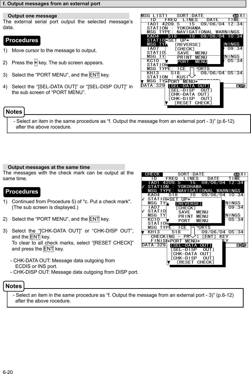 6-20  f. Output messages from an external port    Output one message                              The external serial port output the selected message’s data.    1)  Move cursor to the message to output.  2) Press the * key. The sub screen appears.  3)  Select the “PORT MENU”, and the ENT key.  4)  Select the “[SEL-DATA OUT]” or “[SEL-DISP OUT]” in the sub screen of “PORT MENU”.     - Select an item in the same procedure as “f. Output the message from an external port - 3)” (p.6-12) after the above rocedure.         Output messages at the same time               The messages with the check mark can be output at the same time.    1)  Continued from Procedure 5) of &quot;c. Put a check mark&quot;. (The sub screen is displayed.)  2)  Select the “PORT MENU”, and the ENT key.  3)  Select the “[CHK-DATA OUT]” or “CHK-DISP OUT”, and the ENT key. To clear to all check marks, select “[RESET CHECK]” and press the ENT key.     - CHK-DATA OUT: Message data outgoing from                                          ECDIS or INS port.       - CHK-DISP OUT: Message data outgoing from DISP port.    - Select an item in the same procedure as “f. Output the message from an external port - 3)” (p.6-12) after the above rocedure.   MSG LIST1   SORT:DATE            XI   ID   FREQ  LINES   DATE   TIME   IA01 4209.5   15  09/06/04 12:34  STATION : YOKOHAMA   MSG TYPE: NAVIGATIONAL WARNINGS  KA04   518    10  09/06/04 10:34  STATION : KUSIRO   MSG TYPE: NAVIGATIONAL WARNINGS  IA07   490    20  04/06/09 09:34  STATION : YOKOHAMA   MSG TYPE: NAVIGATIONAL WARNINGS  KC10   490    12  04/06/09 05:34  STATION : YOKOHAMA   MSG TYPE: ICE REPORTS   KH13    518    5  09/06/04 05:34  STATION : KUSIRO   MSG TYPE: LORAN  MESSAGE DATA:329/438 *SET UP*    [REVERSE]    [CHECK]     SAVE  MENU     PRINT MENU     PORT  MENU *PORT MENU* [SEL-DATA OUT] [SEL-DISP  OUT]  [CHK-DATA OUT]  [CHK-DISP  OUT]    [RESET CHECK]  CHECK      SORT:DATE            XI   ID   FREQ  LINES   DATE   TIME   IA01 4209.5   15  09/06/04 12:34  STATION : YOKOHAMA   MSG TYPE: NAVIGATIONAL WARNINGS  KA04   518    10  09/06/04 10:34  STATION : KUSIRO   MSG TYPE: NAVIGATIONAL WARNINGS  IA07   490    20  04/06/09 09:34  STATION : YOKOHAMA   MSG TYPE: NAVIGATIONAL WARNINGS  KC10   490    12  04/06/09 05:34  STATION : YOKOHAMA   MSG TYPE: ICE REPORTS   KH13    518    5  09/06/04 05:34   CHECKING - PRESS [ENT] KEY    FINISHED - PRESS [*]   KEY DATA:329/438    3  *PORT MENU* [SEL-DATA OUT] [SEL-DISP  OUT]  [CHK-DATA OUT]  [CHK-DISP  OUT]    [RESET CHECK] *SET UP*    [REVERSE]    [CHECK]     SAVE  MENU     PRINT MENU     PORT  MENU Procedures Procedures Notes Notes 