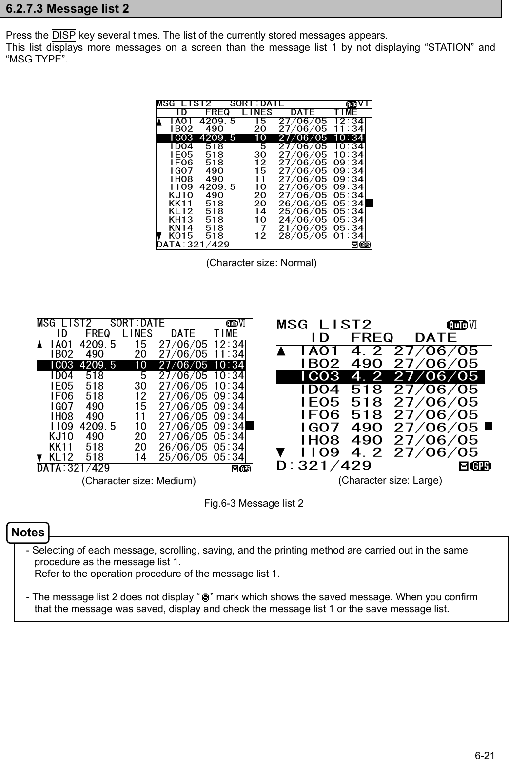 6-21  6.2.7.3 Message list 2  Press the DISP key several times. The list of the currently stored messages appears. This list displays more messages on a screen than the message list 1 by not displaying “STATION” and “MSG TYPE”.                                          - Selecting of each message, scrolling, saving, and the printing method are carried out in the same procedure as the message list 1. Refer to the operation procedure of the message list 1.  - The message list 2 does not display “    ” mark which shows the saved message. When you confirm that the message was saved, display and check the message list 1 or the save message list.   Fig.6-3 Message list 2 (Character size: Medium)  (Character size: Large) MSG LIST2   SORT:DATE            Ⅵ   ID   FREQ  LINES   DATE   TIME   IA01 4209.5   15  27/06/05 12:34  IB02  490     20  27/06/05 11:34  IC03 4209.5   10  27/06/05 10:34  ID04  518      5  27/06/05 10:34  IE05  518     30  27/06/05 10:34  IF06  518     12  27/06/05 09:34  IG07  490     15  27/06/05 09:34  IH08  490     11  27/06/05 09:34  II09 4209.5   10  27/06/05 09:34  KJ10  490     20  27/06/05 05:34  KK11  518     20  26/06/05 05:34  KL12  518     14  25/06/05 05:34DATA:321/429 MSG LIST2         Ⅵ    ID  FREQ  DATE   IA01 4.2 27/06/05  IB02 490 27/06/05  IC03 4.2 27/06/05  ID04 518 27/06/05  IE05 518 27/06/05  IF06 518 27/06/05  IG07 490 27/06/05  IH08 490 27/06/05  II09 4.2 27/06/05D:321/429 (Character size: Normal) Notes MSG LIST2   SORT:DATE            VI   ID   FREQ  LINES   DATE   TIME   IA01 4209.5   15  27/06/05 12:34  IB02  490     20  27/06/05 11:34  IC03 4209.5   10  27/06/05 10:34  ID04  518      5  27/06/05 10:34  IE05  518     30  27/06/05 10:34  IF06  518     12  27/06/05 09:34  IG07  490     15  27/06/05 09:34  IH08  490     11  27/06/05 09:34  II09 4209.5   10  27/06/05 09:34  KJ10  490     20  27/06/05 05:34  KK11  518     20  26/06/05 05:34  KL12  518     14  25/06/05 05:34  KH13  518     10  24/06/05 05:34  KN14  518      7  21/06/05 05:34  KO15  518     12  28/05/05 01:34DATA:321/429 