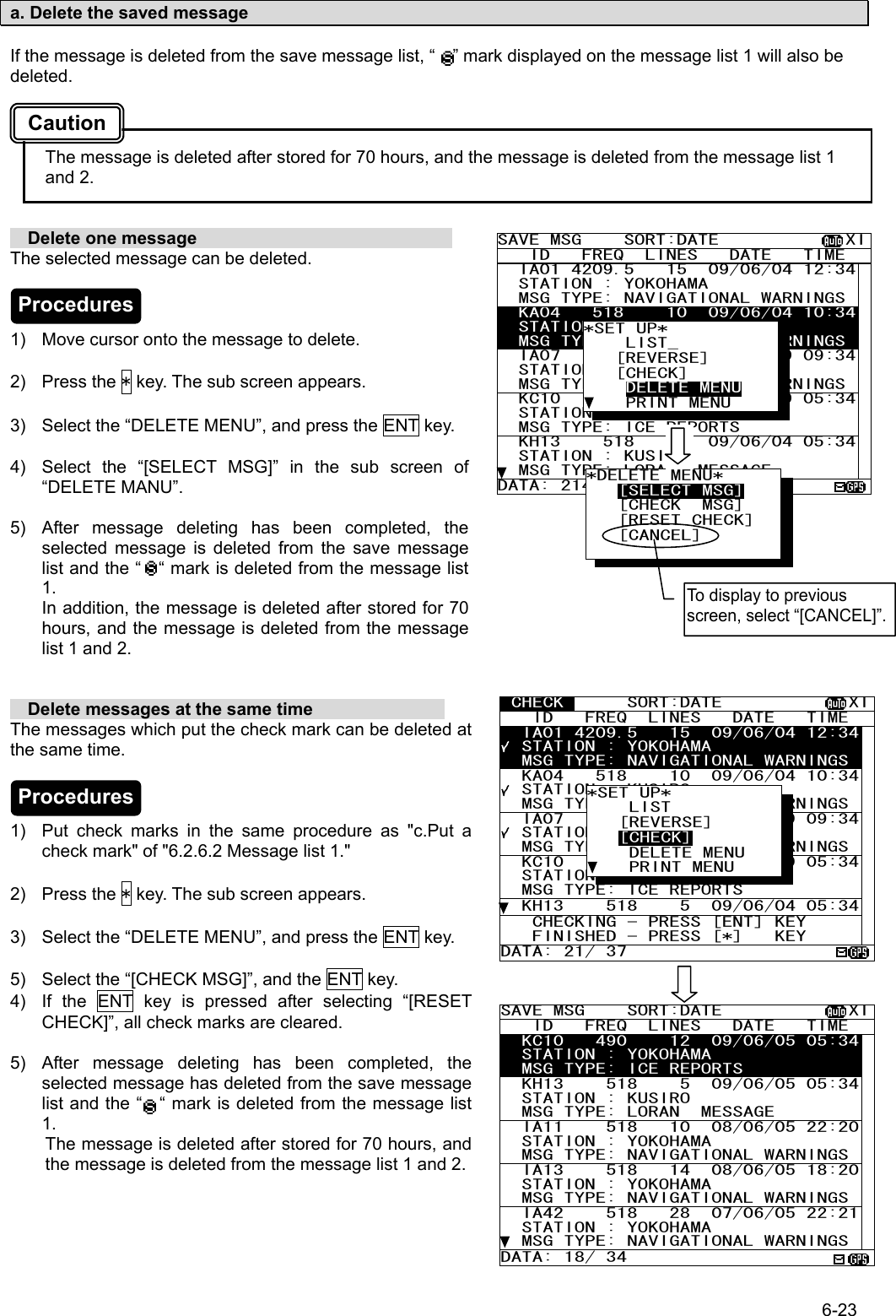 6-23  a. Delete the saved message  If the message is deleted from the save message list, “    ” mark displayed on the message list 1 will also be deleted.    The message is deleted after stored for 70 hours, and the message is deleted from the message list 1 and 2.     Delete one message                              The selected message can be deleted.    1)  Move cursor onto the message to delete.  2) Press the * key. The sub screen appears.  3)  Select the “DELETE MENU”, and press the ENT key.  4)  Select the “[SELECT MSG]” in the sub screen of “DELETE MANU”.  5)  After message deleting has been completed, the selected message is deleted from the save message list and the “    “ mark is deleted from the message list 1. In addition, the message is deleted after stored for 70 hours, and the message is deleted from the message list 1 and 2.     Delete messages at the same time                The messages which put the check mark can be deleted at the same time.    1)  Put check marks in the same procedure as &quot;c.Put a check mark&quot; of &quot;6.2.6.2 Message list 1.&quot;  2) Press the * key. The sub screen appears.  3)  Select the “DELETE MENU”, and press the ENT key.  5)  Select the “[CHECK MSG]”, and the ENT key. 4)  If the ENT key is pressed after selecting “[RESET CHECK]”, all check marks are cleared.  5)  After message deleting has been completed, the selected message has deleted from the save message list and the “    “ mark is deleted from the message list 1. The message is deleted after stored for 70 hours, and the message is deleted from the message list 1 and 2.  SAVE MSG    SORT:DATE            XI   ID   FREQ  LINES   DATE   TIME   IA01 4209.5   15  09/06/04 12:34  STATION : YOKOHAMA   MSG TYPE: NAVIGATIONAL WARNINGS  KA04   518    10  09/06/04 10:34  STATION : KUSIRO   MSG TYPE: NAVIGATIONAL WARNINGS  IA07   490    20  04/06/09 09:34  STATION : YOKOHAMA   MSG TYPE: NAVIGATIONAL WARNINGS  KC10   490    12  04/06/09 05:34  STATION : YOKOHAMA   MSG TYPE: ICE REPORTS   KH13    518    5  09/06/04 05:34  STATION : KUSIRO   MSG TYPE: LORAN  MESSAGE DATA: 21438 *SET UP*     LIST_    [REVERSE]    [CHECK]     DELETE MENU     PRINT MENU *DELETE MENU*    [SELECT MSG]    [CHECK  MSG]    [RESET CHECK] [CANCEL]     To display to previous screen, select “[CANCEL]”. CHECK      SORT:DATE            XI   ID   FREQ  LINES   DATE   TIME   IA01 4209.5   15  09/06/04 12:34  STATION : YOKOHAMA   MSG TYPE: NAVIGATIONAL WARNINGS  KA04   518    10  09/06/04 10:34  STATION : KUSIRO   MSG TYPE: NAVIGATIONAL WARNINGS  IA07   490    20  04/06/09 09:34  STATION : YOKOHAMA   MSG TYPE: NAVIGATIONAL WARNINGS  KC10   490    12  04/06/09 05:34  STATION : YOKOHAMA   MSG TYPE: ICE REPORTS   KH13    518    5  09/06/04 05:34   CHECKING - PRESS [ENT] KEY    FINISHED - PRESS [*]   KEY DATA: 21/ 37  *SET UP*     LIST    [REVERSE]    [CHECK]     DELETE MENU     PRINT MENU SAVE MSG    SORT:DATE            XI   ID   FREQ  LINES   DATE   TIME   KC10   490    12  09/06/05 05:34  STATION : YOKOHAMA   MSG TYPE: ICE REPORTS   KH13    518    5  09/06/05 05:34  STATION : KUSIRO   MSG TYPE: LORAN  MESSAGE IA11    518   10  08/06/05 22:20  STATION : YOKOHAMA   MSG TYPE: NAVIGATIONAL WARNINGSIA13    518   14  08/06/05 18:20  STATION : YOKOHAMA   MSG TYPE: NAVIGATIONAL WARNINGS  IA42    518   28  07/06/05 22:21  STATION : YOKOHAMA   MSG TYPE: NAVIGATIONAL WARNINGSDATA: 18/ 34 Caution Procedures Procedures 
