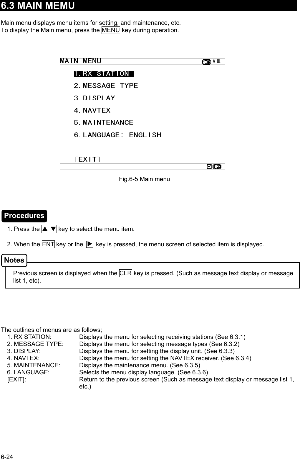6-24  6.3 MAIN MEMU  Main menu displays menu items for setting, and maintenance, etc. To display the Main menu, press the MENU key during operation.                            1. Press the ▲ ▼ key to select the menu item.  2. When the ENT key or the        key is pressed, the menu screen of selected item is displayed.        Previous screen is displayed when the CLR key is pressed. (Such as message text display or message list 1, etc).       The outlines of menus are as follows; 1. RX STATION:   Displays the menu for selecting receiving stations (See 6.3.1) 2. MESSAGE TYPE:  Displays the menu for selecting message types (See 6.3.2) 3. DISPLAY:    Displays the menu for setting the display unit. (See 6.3.3) 4. NAVTEX:    Displays the menu for setting the NAVTEX receiver. (See 6.3.4) 5. MAINTENANCE:  Displays the maintenance menu. (See 6.3.5) 6. LANGUAGE:    Selects the menu display language. (See 6.3.6) [EXIT]:  Return to the previous screen (Such as message text display or message list 1, etc.) Fig.6-5 Main menu MAIN MENU                        ⅤⅢ    1.RX STATION_     2.MESSAGE TYPE     3.DISPLAY     4.NAVTEX     5.MAINTENANCE     6.LANGUAGE: ENGLISH       [EXIT]  Procedures Notes 
