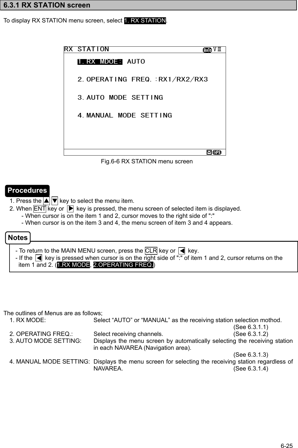 6-25  6.3.1 RX STATION screen  To display RX STATION menu screen, select 1. RX STATION.                           1. Press the ▲ ▼ key to select the menu item.  2. When ENT key or        key is pressed, the menu screen of selected item is displayed. - When cursor is on the item 1 and 2, cursor moves to the right side of &quot;:&quot; - When cursor is on the item 3 and 4, the menu screen of item 3 and 4 appears.    - To return to the MAIN MENU screen, press the CLR key or        key. - If the        key is pressed when cursor is on the right side of &quot;:&quot; of item 1 and 2, cursor returns on the item 1 and 2. (1.RX MODE, 2.OPERATING FREQ.)       The outlines of Menus are as follows;  1. RX MODE:  Select “AUTO” or “MANUAL” as the receiving station selection mothod.           (See 6.3.1.1)  2. OPERATING FREQ.:  Select receiving channels.      (See 6.3.1.2)  3. AUTO MODE SETTING:  Displays the menu screen by automatically selecting the receiving station in each NAVAREA (Navigation area).         (See 6.3.1.3)  4. MANUAL MODE SETTING:  Displays the menu screen for selecting the receiving station regardless of NAVAREA.      (See 6.3.1.4) Fig.6-6 RX STATION menu screen RX STATION                       ⅤⅢ    1.RX MDOE: AUTO      2.OPERATING FREQ.:RX1/RX2/RX3      3.AUTO MODE SETTING      4.MANUAL MODE SETTING       Procedures Notes 