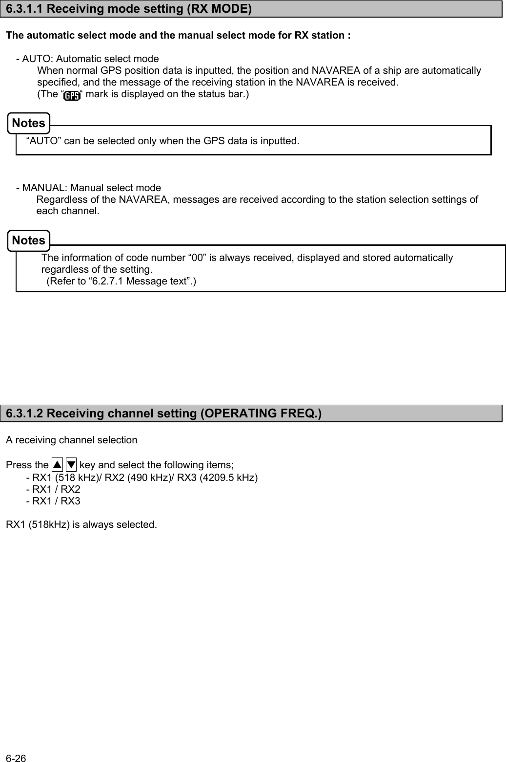 6-26  6.3.1.1 Receiving mode setting (RX MODE)  The automatic select mode and the manual select mode for RX station :  - AUTO: Automatic select mode When normal GPS position data is inputted, the position and NAVAREA of a ship are automatically specified, and the message of the receiving station in the NAVAREA is received. (The “      “ mark is displayed on the status bar.)      “AUTO” can be selected only when the GPS data is inputted.    - MANUAL: Manual select mode Regardless of the NAVAREA, messages are received according to the station selection settings of each channel.    The information of code number “00” is always received, displayed and stored automatically regardless of the setting. (Refer to “6.2.7.1 Message text”.)             6.3.1.2 Receiving channel setting (OPERATING FREQ.)  A receiving channel selection  Press the ▲ ▼ key and select the following items; - RX1 (518 kHz)/ RX2 (490 kHz)/ RX3 (4209.5 kHz) - RX1 / RX2 - RX1 / RX3  RX1 (518kHz) is always selected.  Notes Notes 