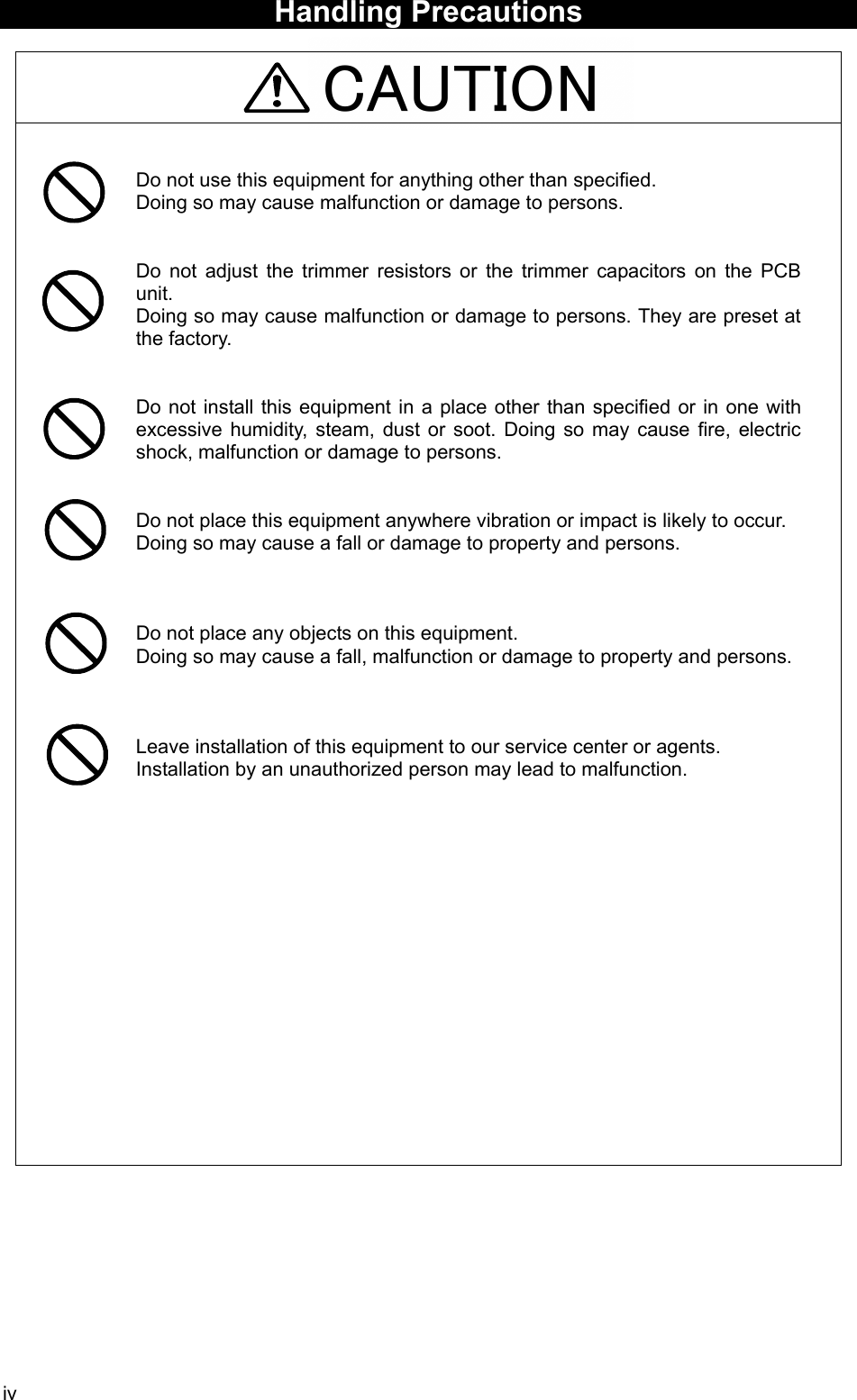 iv CAUTION  Handling Precautions     Do not use this equipment for anything other than specified.   Doing so may cause malfunction or damage to persons.   Do not adjust the trimmer resistors or the trimmer capacitors on the PCB unit.  Doing so may cause malfunction or damage to persons. They are preset at the factory.   Do not install this equipment in a place other than specified or in one with excessive humidity, steam, dust or soot. Doing so may cause fire, electric shock, malfunction or damage to persons.   Do not place this equipment anywhere vibration or impact is likely to occur. Doing so may cause a fall or damage to property and persons.    Do not place any objects on this equipment. Doing so may cause a fall, malfunction or damage to property and persons.    Leave installation of this equipment to our service center or agents. Installation by an unauthorized person may lead to malfunction.        