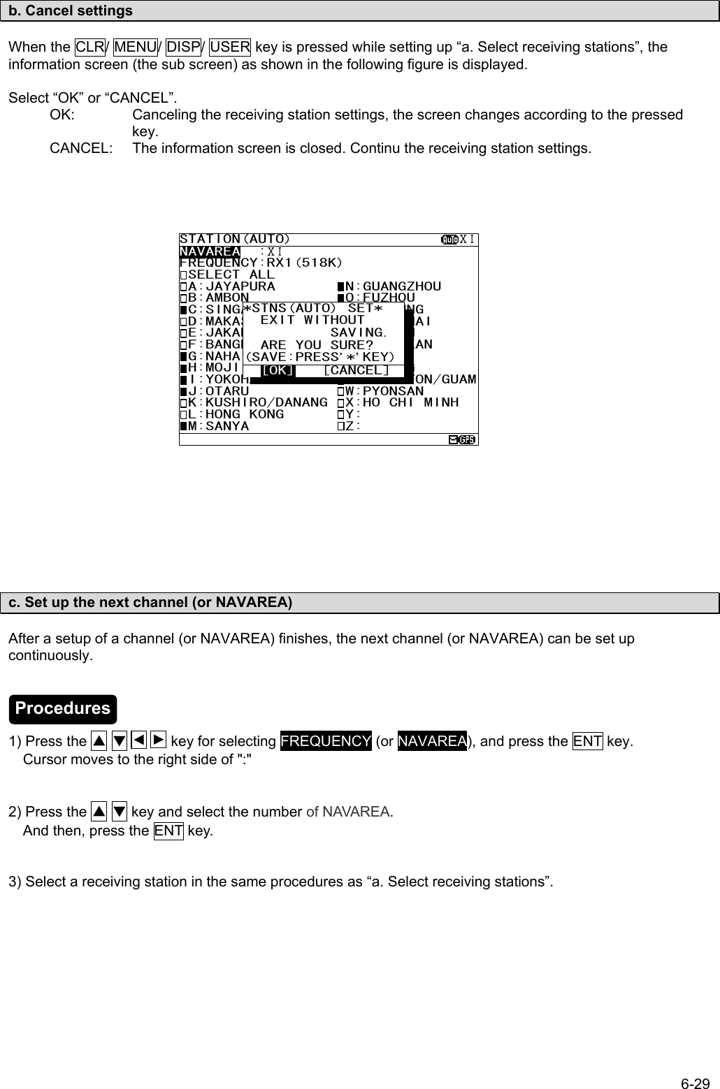 6-29  b. Cancel settings  When the CLR/ MENU/ DISP/ USER key is pressed while setting up “a. Select receiving stations”, the information screen (the sub screen) as shown in the following figure is displayed.  Select “OK” or “CANCEL”. OK:  Canceling the receiving station settings, the screen changes according to the pressed key. CANCEL:  The information screen is closed. Continu the receiving station settings.                           c. Set up the next channel (or NAVAREA)  After a setup of a channel (or NAVAREA) finishes, the next channel (or NAVAREA) can be set up continuously.     1) Press the ▲ ▼      key for selecting FREQUENCY (or NAVAREA), and press the ENT key.     Cursor moves to the right side of &quot;:&quot;   2) Press the ▲ ▼ key and select the number of NAVAREA.     And then, press the ENT key.   3) Select a receiving station in the same procedures as “a. Select receiving stations”.  STATION(AUTO)                   ⅩⅠNAVAREA  :ⅩⅠ FREQUENCY:RX1(518K) SELECT ALL  A:JAYAPURA        N:GUANGZHOU  B:AMBON           O:FUZHOU  C:SINGAPORE       P:MEILUNG  D:MAKASSAR        Q:SHANGHAI  E:JAKARTA         R:DALIAN  F:BANGKOK RADIO   S:SANDAKAN  G:NAHA            T:MIRI  H:MOJI            U:PENANG  I:YOKOHAMA        V:CHUKPYON/GUAM J:OTARU           W:PYONSAN  K:KUSHIRO/DANANG  X:HO CHI MINH  L:HONG KONG       Y:  M:SANYA           Z:  *STNS(AUTO) SET*     EXIT WITHOUT  SAVING.  ARE YOU SURE? (SAVE:PRESS’’*’’KEY)  [OK]   [CANCEL]Procedures 