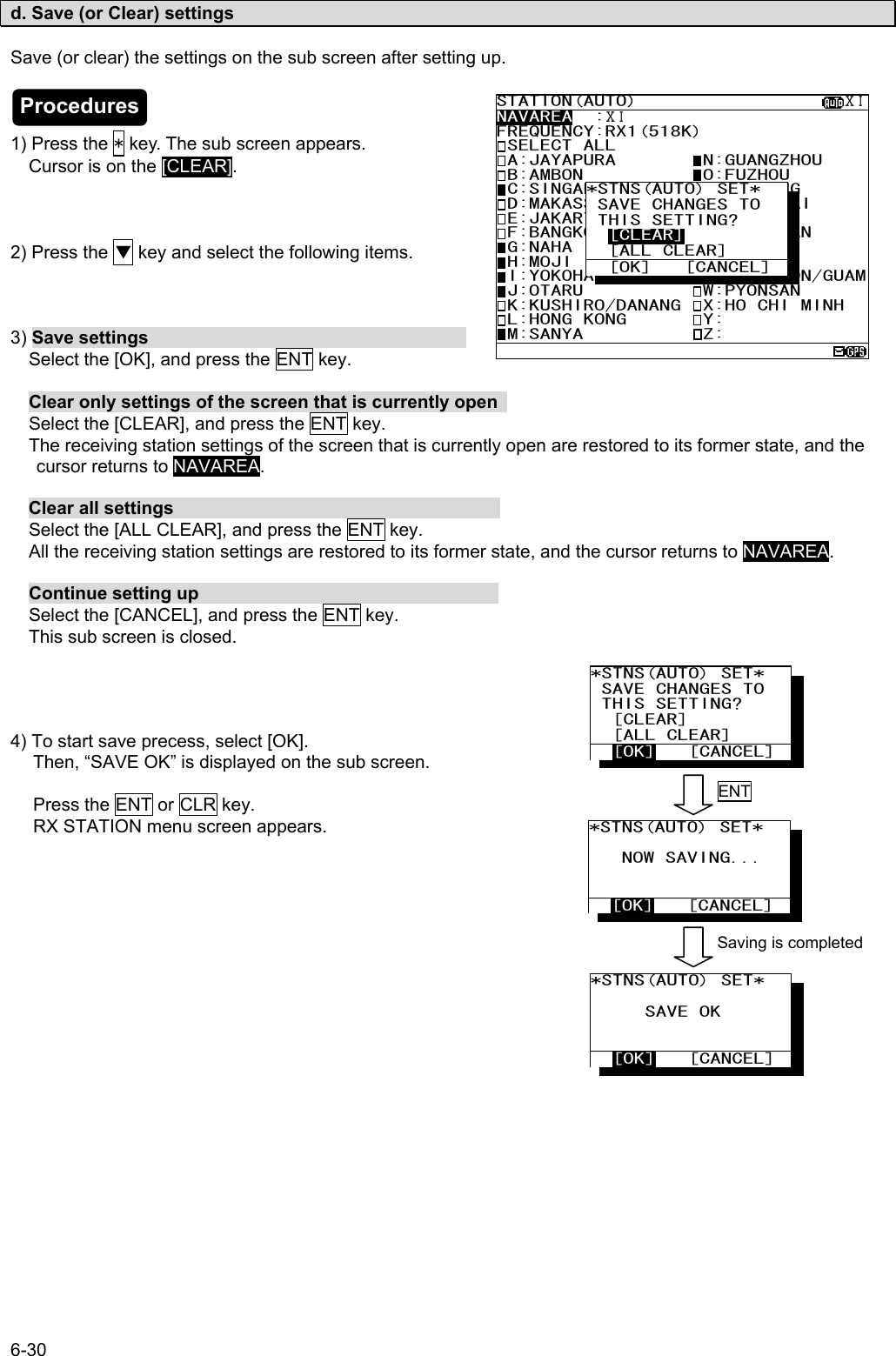 6-30  d. Save (or Clear) settings  Save (or clear) the settings on the sub screen after setting up.    1) Press the * key. The sub screen appears. Cursor is on the [CLEAR].    2) Press the ▼ key and select the following items.    3) Save settings                                    Select the [OK], and press the ENT key.   Clear only settings of the screen that is currently open    Select the [CLEAR], and press the ENT key.  The receiving station settings of the screen that is currently open are restored to its former state, and the cursor returns to NAVAREA.    Clear all settings                                      Select the [ALL CLEAR], and press the ENT key.  All the receiving station settings are restored to its former state, and the cursor returns to NAVAREA.   Continue setting up                                   Select the [CANCEL], and press the ENT key.  This sub screen is closed.     4) To start save precess, select [OK]. Then, “SAVE OK” is displayed on the sub screen.  Press the ENT or CLR key.   RX STATION menu screen appears.            STATION(AUTO)                   ⅩⅠNAVAREA  :ⅩⅠ FREQUENCY:RX1(518K) SELECT ALL  A:JAYAPURA        N:GUANGZHOU  B:AMBON           O:FUZHOU  C:SINGAPORE       P:MEILUNG  D:MAKASSAR        Q:SHANGHAI  E:JAKARTA         R:DALIAN  F:BANGKOK RADIO   S:SANDAKAN  G:NAHA            T:MIRI  H:MOJI            U:PENANG  I:YOKOHAMA        V:CHUKPYON/GUAM J:OTARU           W:PYONSAN  K:KUSHIRO/DANANG  X:HO CHI MINH  L:HONG KONG       Y:  M:SANYA           Z:  *STNS(AUTO) SET*    SAVE CHANGES TO  THIS SETTING?   [CLEAR]   [ALL CLEAR]   [OK]   [CANCEL] *STNS(AUTO) SET*       NOW SAVING...     [OK]   [CANCEL] *STNS(AUTO) SET*         SAVE OK     [OK]   [CANCEL] *STNS(AUTO) SET*    SAVE CHANGES TO  THIS SETTING?   [CLEAR]   [ALL CLEAR]   [OK]   [CANCEL] ENT Saving is completed Procedures 